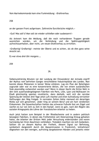 Vom Marinekommando kam eine Funkmeldung: »Drahtverhau
258
an der ganzen Front aufgerissen. Zahlreiche Durchbrüche möglich.«
»Gut! Was soll‘s? Man soll sie wieder schließen oder ausbessern!«
Als Antwort kam die Meldung, daß die noch vorhandenen Truppen gerade
ausreichen würden, um die Verbindung und die Spähtrupptätigkeit
aufrechtzuerhalten, aber nicht, um neuen Drahtverhau zu errichten.
»Großartig! Großartig!« meinte der Oberst und es schien, als ob dies ganz seine
Ansicht sei.
Es war etwa drei Uhr morgens …
259
39.
Siebenundvierzig Minuten vor der Landung der Einwanderer der Armada ergriff
der Mythus vom befreiten Ganges verschiedene Industrieplätze des Landes. Man
konnte dieses Phänomen in keiner Weise erklären. Lag ein Plan der Beteiligten
zugrunde oder war es eine konzentrierte Aktion, die von einem ausländischen
Stab planmäßig vorbereitet worden war? Wenn in dieser Nacht die Dritte Welt in
den weit auseinandergelegenen Fabriken wie Paris, Lille, Lyon und Mülhausen im
Elsaß gleichzeitig spontan revoltierte, dann deshalb, weil sich die nervöse
Spannung der letzten drei Tage jetzt Luft machte und einer Aufwallung verrückter
Hoffnungen den Weg freigab. In normalen Zeiten hätte niemand ein derartiges
Risiko auf sich genommen. Jeder hing an seinem Beruf und am hart verdienten
Einkommen. Die Gewerkschaften hielten das schwarze Fußvolk fest am Zügel und
warfen es nur von Zeit zu Zeit in den Kampf, wenn es galt, nach den Regeln des
sozialen Kriegsspiels die Löhne der französischen Arbeiter zu heben.
Auch jetzt hatten zum Beispiel in der Rhodiachemie und in andern politisch
bewegten Fabriken, in denen das Freiheitsfest seit Ostersonntag Einzug gehalten
hatte, die Arbeiter der Dritten Welt jeder Versuchung widerstanden und waren
hartnäckig bei ihren Maschinen verblieben. Trotzdem machten sie sich Gedanken.
Sollten sie an diesem Mythus der Freiheit, diesem Signal zur Befreiung,
symbolisch dargestellt durch die Masseninvasion in Frankreich, teilnehmen?
Abgesehen von den wenigen, aufrichtig dargebotenen Händen und jenseits vieler
 
