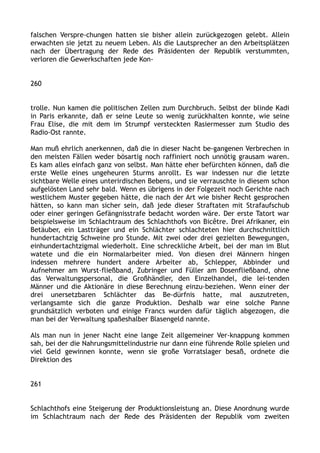 falschen Verspre-chungen hatten sie bisher allein zurückgezogen gelebt. Allein
erwachten sie jetzt zu neuem Leben. Als die Lautsprecher an den Arbeitsplätzen
nach der Übertragung der Rede des Präsidenten der Republik verstummten,
verloren die Gewerkschaften jede Kon-
260
trolle. Nun kamen die politischen Zellen zum Durchbruch. Selbst der blinde Kadi
in Paris erkannte, daß er seine Leute so wenig zurückhalten konnte, wie seine
Frau Elise, die mit dem im Strumpf versteckten Rasiermesser zum Studio des
Radio-Ost rannte.
Man muß ehrlich anerkennen, daß die in dieser Nacht be-gangenen Verbrechen in
den meisten Fällen weder bösartig noch raffiniert noch unnötig grausam waren.
Es kam alles einfach ganz von selbst. Man hätte eher befürchten können, daß die
erste Welle eines ungeheuren Sturms anrollt. Es war indessen nur die letzte
sichtbare Welle eines unterirdischen Bebens, und sie verrauschte in diesem schon
aufgelösten Land sehr bald. Wenn es übrigens in der Folgezeit noch Gerichte nach
westlichem Muster gegeben hätte, die nach der Art wie bisher Recht gesprochen
hätten, so kann man sicher sein, daß jede dieser Straftaten mit Strafaufschub
oder einer geringen Gefängnisstrafe bedacht worden wäre. Der erste Tatort war
beispielsweise im Schlachtraum des Schlachthofs von Bicêtre. Drei Afrikaner, ein
Betäuber, ein Lastträger und ein Schlächter schlachteten hier durchschnittlich
hundertachtzig Schweine pro Stunde. Mit zwei oder drei gezielten Bewegungen,
einhundertachtzigmal wiederholt. Eine schreckliche Arbeit, bei der man im Blut
watete und die ein Normalarbeiter mied. Von diesen drei Männern hingen
indessen mehrere hundert andere Arbeiter ab, Schlepper, Abbinder und
Aufnehmer am Wurst-fließband, Zubringer und Füller am Dosenfließband, ohne
das Verwaltungspersonal, die Großhändler, den Einzelhandel, die lei-tenden
Männer und die Aktionäre in diese Berechnung einzu-beziehen. Wenn einer der
drei unersetzbaren Schlächter das Be-dürfnis hatte, mal auszutreten,
verlangsamte sich die ganze Produktion. Deshalb war eine solche Panne
grundsätzlich verboten und einige Francs wurden dafür täglich abgezogen, die
man bei der Verwaltung spaßeshalber Blasengeld nannte.
Als man nun in jener Nacht eine lange Zeit allgemeiner Ver-knappung kommen
sah, bei der die Nahrungsmittelindustrie nur dann eine führende Rolle spielen und
viel Geld gewinnen konnte, wenn sie große Vorratslager besaß, ordnete die
Direktion des
261
Schlachthofs eine Steigerung der Produktionsleistung an. Diese Anordnung wurde
im Schlachtraum nach der Rede des Präsidenten der Republik vom zweiten
 