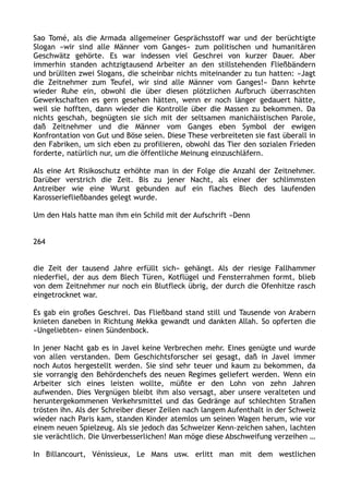 Sao Tomé, als die Armada allgemeiner Gesprächsstoff war und der berüchtigte
Slogan »wir sind alle Männer vom Ganges« zum politischen und humanitären
Geschwätz gehörte. Es war indessen viel Geschrei von kurzer Dauer. Aber
immerhin standen achtzigtausend Arbeiter an den stillstehenden Fließbändern
und brüllten zwei Slogans, die scheinbar nichts miteinander zu tun hatten: »Jagt
die Zeitnehmer zum Teufel, wir sind alle Männer vom Ganges!« Dann kehrte
wieder Ruhe ein, obwohl die über diesen plötzlichen Aufbruch überraschten
Gewerkschaften es gern gesehen hätten, wenn er noch länger gedauert hätte,
weil sie hofften, dann wieder die Kontrolle über die Massen zu bekommen. Da
nichts geschah, begnügten sie sich mit der seltsamen manichäistischen Parole,
daß Zeitnehmer und die Männer vom Ganges eben Symbol der ewigen
Konfrontation von Gut und Böse seien. Diese These verbreiteten sie fast überall in
den Fabriken, um sich eben zu profilieren, obwohl das Tier den sozialen Frieden
forderte, natürlich nur, um die öffentliche Meinung einzuschläfern.
Als eine Art Risikoschutz erhöhte man in der Folge die Anzahl der Zeitnehmer.
Darüber verstrich die Zeit. Bis zu jener Nacht, als einer der schlimmsten
Antreiber wie eine Wurst gebunden auf ein flaches Blech des laufenden
Karosseriefließbandes gelegt wurde.
Um den Hals hatte man ihm ein Schild mit der Aufschrift »Denn
264
die Zeit der tausend Jahre erfüllt sich« gehängt. Als der riesige Fallhammer
niederfiel, der aus dem Blech Türen, Kotflügel und Fensterrahmen formt, blieb
von dem Zeitnehmer nur noch ein Blutfleck übrig, der durch die Ofenhitze rasch
eingetrocknet war.
Es gab ein großes Geschrei. Das Fließband stand still und Tausende von Arabern
knieten daneben in Richtung Mekka gewandt und dankten Allah. So opferten die
»Ungeliebten« einen Sündenbock.
In jener Nacht gab es in Javel keine Verbrechen mehr. Eines genügte und wurde
von allen verstanden. Dem Geschichtsforscher sei gesagt, daß in Javel immer
noch Autos hergestellt werden. Sie sind sehr teuer und kaum zu bekommen, da
sie vorrangig den Behördenchefs des neuen Regimes geliefert werden. Wenn ein
Arbeiter sich eines leisten wollte, müßte er den Lohn von zehn Jahren
aufwenden. Dies Vergnügen bleibt ihm also versagt, aber unsere veralteten und
heruntergekommenen Verkehrsmittel und das Gedränge auf schlechten Straßen
trösten ihn. Als der Schreiber dieser Zeilen nach langem Aufenthalt in der Schweiz
wieder nach Paris kam, standen Kinder atemlos um seinen Wagen herum, wie vor
einem neuen Spielzeug. Als sie jedoch das Schweizer Kenn-zeichen sahen, lachten
sie verächtlich. Die Unverbesserlichen! Man möge diese Abschweifung verzeihen …
In Billancourt, Vénissieux, Le Mans usw. erlitt man mit dem westlichen
 