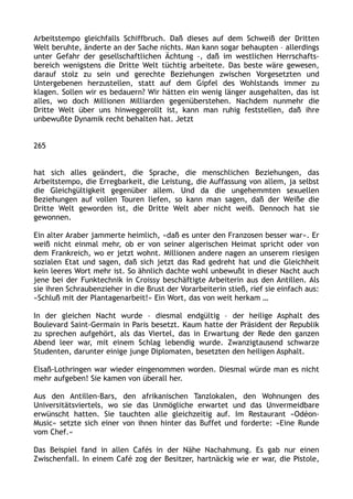 Arbeitstempo gleichfalls Schiffbruch. Daß dieses auf dem Schweiß der Dritten
Welt beruhte, änderte an der Sache nichts. Man kann sogar behaupten – allerdings
unter Gefahr der gesellschaftlichen Ächtung –, daß im westlichen Herrschafts-
bereich wenigstens die Dritte Welt tüchtig arbeitete. Das beste wäre gewesen,
darauf stolz zu sein und gerechte Beziehungen zwischen Vorgesetzten und
Untergebenen herzustellen, statt auf dem Gipfel des Wohlstands immer zu
klagen. Sollen wir es bedauern? Wir hätten ein wenig länger ausgehalten, das ist
alles, wo doch Millionen Milliarden gegenüberstehen. Nachdem nunmehr die
Dritte Welt über uns hinweggerollt ist, kann man ruhig feststellen, daß ihre
unbewußte Dynamik recht behalten hat. Jetzt
265
hat sich alles geändert, die Sprache, die menschlichen Beziehungen, das
Arbeitstempo, die Erregbarkeit, die Leistung, die Auffassung von allem, ja selbst
die Gleichgültigkeit gegenüber allem. Und da die ungehemmten sexuellen
Beziehungen auf vollen Touren liefen, so kann man sagen, daß der Weiße die
Dritte Welt geworden ist, die Dritte Welt aber nicht weiß. Dennoch hat sie
gewonnen.
Ein alter Araber jammerte heimlich, »daß es unter den Franzosen besser war«. Er
weiß nicht einmal mehr, ob er von seiner algerischen Heimat spricht oder von
dem Frankreich, wo er jetzt wohnt. Millionen andere nagen an unserem riesigen
sozialen Etat und sagen, daß sich jetzt das Rad gedreht hat und die Gleichheit
kein leeres Wort mehr ist. So ähnlich dachte wohl unbewußt in dieser Nacht auch
jene bei der Funktechnik in Croissy beschäftigte Arbeiterin aus den Antillen. Als
sie ihren Schraubenzieher in die Brust der Vorarbeiterin stieß, rief sie einfach aus:
»Schluß mit der Plantagenarbeit!« Ein Wort, das von weit herkam …
In der gleichen Nacht wurde – diesmal endgültig – der heilige Asphalt des
Boulevard Saint-Germain in Paris besetzt. Kaum hatte der Präsident der Republik
zu sprechen aufgehört, als das Viertel, das in Erwartung der Rede den ganzen
Abend leer war, mit einem Schlag lebendig wurde. Zwanzigtausend schwarze
Studenten, darunter einige junge Diplomaten, besetzten den heiligen Asphalt.
Elsaß-Lothringen war wieder eingenommen worden. Diesmal würde man es nicht
mehr aufgeben! Sie kamen von überall her.
Aus den Antillen-Bars, den afrikanischen Tanzlokalen, den Wohnungen des
Universitätsviertels, wo sie das Unmögliche erwartet und das Unvermeidbare
erwünscht hatten. Sie tauchten alle gleichzeitig auf. Im Restaurant »Odéon-
Music« setzte sich einer von ihnen hinter das Buffet und forderte: »Eine Runde
vom Chef.«
Das Beispiel fand in allen Cafés in der Nähe Nachahmung. Es gab nur einen
Zwischenfall. In einem Café zog der Besitzer, hartnäckig wie er war, die Pistole,
 