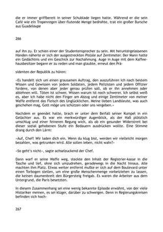 die er immer griffbereit in seiner Schublade liegen hatte. Während er die sein
Café wie ein Tropenregen über-flutende Menge bedrohte, trat ein großer Bursche
aus Guadeloupe
266
auf ihn zu. Er schien einer der Studentensprecher zu sein. Mit heruntergelassenen
Händen näherte er sich der ausgestreckten Pistole auf Zentimeter. Der Mann hatte
ein Gedächtnis und ein Geschick zur Nachahmung. Auge in Auge mit dem Kaffee-
hausbesitzer begann er zu reden und man glaubte, erneut den Prä-
sidenten der Republik zu hören:
»Es handelt sich um einen grausamen Auftrag, den auszuführen ich nach bestem
Wissen und Gewissen von jedem Soldaten, jedem Polizisten und jedem Offizier
fordere, von denen aber jeder genau prüfen soll, ob er ihn annehmen oder
ablehnen will. Töten ist schwer. Wissen warum ist noch schwerer. Ich selbst weiß
es, aber ich habe nicht den Finger am Abzug und einige Zentimeter von meiner
Waffe entfernt das Fleisch des Unglücklichen. Meine lieben Landsleute, was auch
geschehen mag, Gott möge uns schützen oder uns vergeben.«
Nachdem er geendet hatte, brach er unter dem Beifall seiner Kumpel in ein
Gelächter aus. Es war ein merkwürdiger Augenblick, als der Haß plötzlich
umschlug und einer feineren Regung wich, als ob ein gesunder Widerstreit bei
dieser sozial gehobenen Stufe ein Bedauern ausdrücken wollte. Eine Stimme
drang durch den Lärm:
»Auf, Chef! Wir laden dich ein. Wenn du klug bist, werden wir vielleicht morgen
bezahlen, was getrunken wird. Alle sollen leben, nicht wahr?«
»So geht‘s nicht«, sagte achselzuckend der Chef.
Dann warf er seine Waffe weg, steckte den Inhalt der Registrier-kasse in die
Tasche und lief, ohne sich umzudrehen, geradewegs in die Nacht hinaus. Alle
machten ihm Platz. Etwas weiter entfernt mußte er sich auf dem Boulevard unter
einen Torbogen stellen, um eine große Menschenmenge vorbeiziehen zu lassen,
die keinen daumenbreit den Bürgersteig freigab. Es waren die Arbeiter aus dem
Untergrund, die Paris besetzten.
In diesem Zusammenhang sei eine wenig bekannte Episode erwähnt, von der viele
Historiker meinen, es sei klüger, darüber zu schweigen. Denn in Regierungskreisen
befinden sich hoch-
267
 