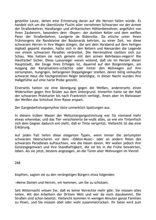 gestellte Leute, denen eine Erinnerung daran auf die Nerven fallen würde. Es
handelt sich um die überstürzte Flucht aller vornehmen Schwarzen vor der Armee
der Straßenkehrer, Handlanger und afrikanischen Höhlenbewohner, angeführt von
ihren Zauberern, besonders dem »Doyen« der dunklen Keller und dem weißen
Pater der Straßenkehrer, Lavigerie de Bidonville. Da etliche unter ihnen
frühmorgens die Randsteine der Boulevards kehrten, zu einer Zeit, wo diese
schwarzen Herren in ihre Wagen stiegen, die seit dem Vorabend auf dem heiligen
Asphalt geparkt standen, hatte sich in den Kellern und Mansarden die Legende
von einem schwarzen Paradies verbreitet. Die Herrensöhne stellten sich zur
Schau. Was hatten sie noch gemein mit den armen Kehrbesen-negern? Die
Hautfarbe? Sicher. Diese Luxusneger waren wütend, daß sie im Herzen dieser
Hauptstadt, die Zeuge ihres Erfolges ist, dauernd auf den Bürgersteigen, am
Ausgang der Kanalisations-schächte oder hinter den Müllwagen auf ihre
zerlumpten, hungrigen, befangenen Doppelgänger stießen, deren billig verkaufte
schwarze Haut die hochgestellten Neger beleidigte. In dieser Nacht wurden ihre
Haßgefühle auf eine harte Probe gestellt.
Einerseits hatten sie eine Abneigung gegen die Weißen, andererseits einen
Widerwillen gegen ihre Brüder aus dem Untergrund. Immerhin hatte sie der Haß
der schwarzen Proletarier bis nach Frankreich verfolgt, ihnen aber im Kielwasser
der Weißen das Schicksal ihrer Rasse erspart.
Der Gangesbefreiungsmythos löste unmerklich Spaltungen aus.
In diesem trüben Wasser der Weltuntergangsstimmung war für niemand mehr
etwas erkennbar, und das Tier verschleierte be-wußt alles, so wie ein Tintenfisch
sich dem Gegner dadurch ent-zieht, daß er Tinte verspritzt. Vielleicht ist das eine
Erklärung.
Auf jeden Fall liefen diese eleganten Typen, wenn immer die zerlumpten
schwarzen Heerscharen vor dem »Odéon-Music« oder an andern Polen des
schwarzen Paradieses auftauchten, wie die Hasen davon. Wir wollen jedoch ihre
Geistesgegenwart und ihre Standhaftigkeit, die sie bis in die Frühe bewahrten,
loben. Als sie jetzt, bestens angezogen, an die Türen aller Wohnungen im Viertel
268
klopften, sagten sie zu den verängstigen Bürgern etwa folgendes:
»Meine Damen und Herren, wir kommen, um Sie zu schützen.
Seit Mitternacht wissen Sie, daß es keine Vorrechte mehr gibt. Sie müssen alles
teilen. Mit den Arbeitern der Dritten Welt und wer da noch dazukommt. Die
Straßen sind schon besetzt. Vielleicht kommen in wenigen Minuten ganze Familien
zu Ihnen, und Sie müssen übel oder wohl zusammenrücken. Ihr Salon wird zum
 
