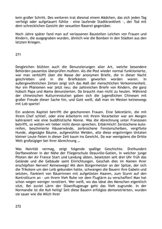 kein großer Schritt. Des weiteren trat diesmal einem Mädchen, das sich jeden Tag
verfolgt oder aufgelauert fühlte – eine laufende Stadtkrankheit –, der Tod mit
dem schrecklichen Gesicht der sexuellen Raserei gegenüber.
Noch Jahre später fand man auf verlassenen Baustellen Leichen von Frauen und
Kindern, die ausgegraben wurden, ähnlich wie die Bomben in den Städten aus den
letzten Kriegen.
271
Desgleichen blühten auch die Denunzierungen aller Art, welche besondere
Behörden pausenlos überprüfen mußten. Als die Post wieder normal funktionierte,
war man verblüfft über die Masse der anonymen Briefe, die in dieser Nacht
geschrieben und in die Briefkästen geworfen worden waren. In
außergewöhnlichen Zeiten zeigt sich das Maß der menschlichen Verkommenheit.
Nur ein Phänomen war jetzt neu: die zahlreichen Briefe von Kindern, die ganz
hübsch Papa und Mama denunzierten. Da braucht man nicht zu heulen. Während
der chinesischen Kulturrevolution gaben sich die jugendlichen Chinesen mit
großer Freude dieser Sache hin, und Gott weiß, daß man im Westen keineswegs
mit Lob sparte!
Ein anderes Kapitel betrifft die geschorenen Frauen. Eine Sekretärin, die mit
ihrem Chef schlief, oder eine Arbeiterin mit ihrem Vorarbeiter war am Morgen
kahlrasiert wie eine buddhistische Nonne. Was die Abrechnung unter Franzosen
betrifft, so wollen wir lieber nicht davon sprechen. Erbärmlich! Zerstochene Auto-
reifen, beschmierte Häuserwände, zerbrochene Fensterscheiben, vergiftete
Hunde, abgesägte Bäume, aufgewühlte Weiden, alle diese engstirnigen Untaten
kleiner Leute fielen in dieser Zeit kaum ins Gewicht. Da war wenigstens die Dritte
Welt großzügiger bei ihrer Abrechnung …
Was Naivität vermag, zeigt folgende spaßige Geschichte. Dreihundert
Dorfbewohner in der Nähe der Fliegerschule Deauville-Gatien, in welcher junge
Piloten der Air France Start und Landung übten, besetzten seit drei Uhr früh das
Gelände und die Gebäude samt Einrichtungen. Geschah dies im Namen ihrer
erschöpften Nerven? Keineswegs! Mit dem Bürgermeister an der Spitze, der sich
die Trikolore um den Leib gebunden hatte, schwangen die Bauern ihre Gabeln und
setzten, flankiert von Bäuerinnen mit aufgelösten Haaren, zum Sturm auf den
Kontrollturm an – um ihrem Vieh Ruhe vor dem Fluglärm zu verschaffen! Man hat
schon wegen weniger revoltiert. Wer weiß, wo das Ideal des Menschen eigentlich
sitzt. Bei zuviel Lärm der Düsenflugzeuge geht das Vieh zugrunde. In der
Normandie ist die Kuh heilig! Seit diese Bauern erfolglos demonstrierten, wurden
sie sauer wie die Milch ihrer
272
 