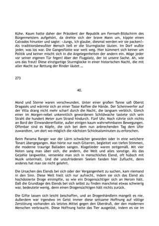 Kühe. Kaum hatte daher der Präsident der Republik am Fernseh-Bildschirm des
Bürgermeisters aufgehört, da drehte sich der brave Mann um, kippte einen
Calvados hinunter und sagte: »Jungs, ich glaube, diesmal werden wir sie packen!«
Als traditionsbewußter Mensch ließ er die Sturmglocke läuten. Im Dorf wußte
jeder, was los war. Die Gangesflotte war weit weg. Hier kümmert sich keiner um
Politik und keiner mischt sich in die Angelegenheiten der andern ein. Möge jeder
vor seiner eigenen Tür fegen! Aber der Flugplatz, der ist unsere Sache. Ah, wie
uns das freut! Diese einzigartige Sturmglocke in einer historischen Nacht, die mit
aller Macht zur Rettung der Rinder läutet …
273
40.
Mond und Sterne waren verschwunden. Unter einer großen Tanne saß Oberst
Dragasès und wärmte sich an einer Tasse Kaffee die Hände. Der Scheinwerfer auf
der Villa drang nicht mehr scharf durch die Nacht, die langsam verblich. Gleich
einer im Morgen-nebel unkenntlich gewordenen Schildwache tastete sich sein
Strahl die hundert Meter zum Strand hindurch. Fünf Uhr. Noch rührte sich nichts
an Bord der Einwandererflotte, außer einigen kaum wahrnehmbaren Bewegungen.
Offenbar sind es Köpfe, die sich bei dem nun anbrechenden Tag dem Ufer
zuwandten, um dort wo-möglich die nächsten Schicksalsminuten zu erforschen.
Beim Panama Ranger war der Lärm schwächer geworden oder in eine weichere
Tonart übergegangen. Man hörte nur noch Gitarren, begleitet von tiefen Stimmen,
die moderne traurige Balladen sangen. Klagelieder waren zeitgemäß. Mit vier
Noten sang man über sich, die andern, die Welt und alles sonstige. Als das
Gejohle langweilte, versenkte man sich in menschliches Elend, oft hübsch mit
Musik untermalt. Und die unzufriedenen Seelen fanden hier Zuflucht, denn
anderes hat man sie nicht gelehrt.
Die Ursachen des Elends bei sich oder der Vergangenheit zu suchen, kam niemand
in den Sinn. Diese Welt hielt sich nur aufrecht, indem sie sich das Elend als
hochdosierte Droge einimpfte, so wie ein Drogensüchtiger sich an Heroin hält.
Daß die Grundlage des Elends bei sich selbst zu finden manchmal etwas schwierig
war, bedeutete wenig, denn einen Drogensüchtigen hält nichts zurück.
Die Gifte lassen sich leicht beschaffen, und an Drogenhändlern mangelt es nie.
Außerdem war irgendwo im Geist immer diese seltsame Hoffnung auf völlige
Zerstörung vorhanden als letztes Mittel gegen den Überdruß, der den modernen
Menschen verbraucht. Diese Hoffnung hatte das Tier ausgelöst, indem es sie im
 