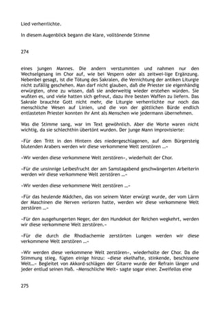 Lied verherrlichte.
In diesem Augenblick begann die klare, volltönende Stimme
274
eines jungen Mannes. Die andern verstummten und nahmen nur den
Wechselgesang im Chor auf, wie bei Vespern oder als zeitwei-lige Ergänzung.
Nebenbei gesagt, ist die Tötung des Sakralen, die Vernichtung der antiken Liturgie
nicht zufällig geschehen. Man darf nicht glauben, daß die Priester sie eigenhändig
erwürgten, ohne zu wissen, daß sie anderweitig wieder erstehen würden. Sie
wußten es, und viele hatten sich gefreut, dazu ihre besten Waffen zu liefern. Das
Sakrale brauchte Gott nicht mehr, die Liturgie verherrlichte nur noch das
menschliche Wesen auf Linien, und die von der göttlichen Bürde endlich
entlasteten Priester konnten ihr Amt als Menschen wie jedermann übernehmen.
Was die Stimme sang, war im Text gewöhnlich. Aber die Worte waren nicht
wichtig, da sie schlechthin übertönt wurden. Der junge Mann improvisierte:
»Für den Tritt in den Hintern des niedergeschlagenen, auf dem Bürgersteig
blutenden Arabers werden wir diese verkommene Welt zerstören …«
»Wir werden diese verkommene Welt zerstören«, wiederholt der Chor.
»Für die unsinnige Leibesfrucht der am Samstagabend geschwängerten Arbeiterin
werden wir diese verkommene Welt zerstören …«
»Wir werden diese verkommene Welt zerstören …«
»Für das heulende Mädchen, das von seinem Vater erwürgt wurde, der vom Lärm
der Maschinen die Nerven verloren hatte, werden wir diese verkommene Welt
zerstören …«
»Für den ausgehungerten Neger, der den Hundekot der Reichen wegkehrt, werden
wir diese verkommene Welt zerstören.«
»Für die durch die Rhodiachemie zerstörten Lungen werden wir diese
verkommene Welt zerstören …«
»Wir werden diese verkommene Welt zerstören«, wiederholte der Chor. Da die
Stimmung stieg, fügten einige hinzu: »diese ekelhafte, stinkende, beschissene
Welt…« Begleitet von Akkord-schlägen der Gitarre wurde der Refrain länger und
jeder entlud seinen Haß. »Menschliche Welt« sagte sogar einer. Zweifellos eine
275
 