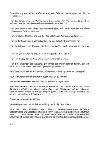 Einschränkung und sicher wußte er nie, wie Gott sich anstrengte, um ihm zu
vergeben …
»Für den Greis, dem am Weihnachtsfest der Alten der Pfarrgemeinde der Sekt
aufstößt, werden wir diese verkommene Welt zerstören …«
»Für den Scheck des Chefs am Weihnachtsfest der Alten werden wir diese
verkommene Welt zerstören …«
»Für die nackte Negerin, die sich bei den Safaris der Millionäre verkauft …«
»Für die fünfundzwanzig Wildschweine, die der Präsident geschossen hat …«
»Für die Millionen von Körpern, die durch den Waffenhandel durchlöchert wurden
…«
»Für den gefressenen Kaviar an einem Hungerabend in Indien …«
»Für den Hindu, der am Neujahrsmorgen vor Hunger starb …«
»Für die Schlächter des Westens, die immer diejenigen getötet haben, die sich
vor ihren schmutzigen Ideen nicht gedemütigt haben …«
Der Oberst trank seinen Kaffee aus, zündete sich eine Zigarette an und sagte:
»Gut skandiert diesmal! Das fängt sogar an, sich zu reimen.
Und für die Schlächter des Westens, da haben sie sogar recht.
Herrlicher Westen, der sich seiner so sicher ist und seiner Kultur und seiner
Blindheit und Selbstherrlichkeit und des Rechts des Stärkeren. Und was haben wir
alles im Namen dieses Rechts seit langem getan. Und wir hatten gut zu leben, da
wir die Last andern aufbürdeten!«
Er wandte sich an einen Offizier.
»Herr Hauptmann! Letzte Stärkemeldung der Schlächter bitte!«
»Um fünf Uhr fünfzehn, Herr Oberst, zweihundertzwanzig Offiziere,
Unteroffiziere und Soldaten, ohne den Herrn Staatssekretär und seinen Chauffeur.
Nein … (Er warf seinen Blick auf einen Mann, der ins Dunkle flüchtete.) Der
Chauffeur ist soeben abgehauen. Damit sind es zweihunderteinundzwanzig. Keiner
276
 