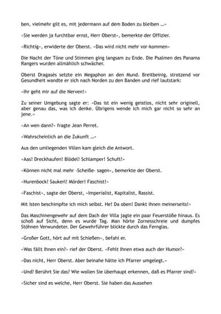 ben, vielmehr gilt es, mit jedermann auf dem Boden zu bleiben …«
»Sie werden ja furchtbar ernst, Herr Oberst«, bemerkte der Offizier.
»Richtig«, erwiderte der Oberst. »Das wird nicht mehr vor-kommen«
Die Nacht der Töne und Stimmen ging langsam zu Ende. Die Psalmen des Panama
Rangers wurden allmählich schwächer.
Oberst Dragasès setzte ein Megaphon an den Mund. Breitbeinig, strotzend vor
Gesundheit wandte er sich nach Norden zu den Banden und rief lautstark:
»Ihr geht mir auf die Nerven!«
Zu seiner Umgebung sagte er: »Das ist ein wenig geistlos, nicht sehr originell,
aber genau das, was ich denke. Übrigens wende ich mich gar nicht so sehr an
jene.«
»An wen dann?« fragte Jean Perret.
»Wahrscheinlich an die Zukunft …«
Aus den umliegenden Villen kam gleich die Antwort.
»Aas! Dreckhaufen! Blödel! Schlamper! Schuft!«
»Können nicht mal mehr ›Scheiße‹ sagen«, bemerkte der Oberst.
»Hurenbock! Saukerl! Mörder! Faschist!«
»Faschist«, sagte der Oberst, »Imperialist, Kapitalist, Rassist.
Mit Isten beschimpfte ich mich selbst. He! Da oben! Dankt ihnen meinerseits!«
Das Maschinengewehr auf dem Dach der Villa jagte ein paar Feuerstöße hinaus. Es
schoß auf Sicht, denn es wurde Tag. Man hörte Zornesschreie und dumpfes
Stöhnen Verwundeter. Der Gewehrführer blickte durch das Fernglas.
»Großer Gott, hört auf mit Schießen«, befahl er.
»Was fällt Ihnen ein?« rief der Oberst. »Fehlt Ihnen etwa auch der Humor?«
»Das nicht, Herr Oberst. Aber beinahe hätte ich Pfarrer umgelegt.«
»Und? Berührt Sie das? Wie wollen Sie überhaupt erkennen, daß es Pfarrer sind?«
»Sicher sind es welche, Herr Oberst. Sie haben das Aussehen
 