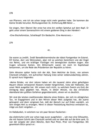 278
von Pfarrern, wie ich sie schon lange nicht mehr gesehen habe. Sie kommen die
kleine Straße herunter, Richtungswinkel 32, Entfernung 800 Meter …
Sie singen, Herr Oberst! Der erste hat eine Art weißen Spitzhut auf dem Kopf. Er
geht unter einem Sonnenschirm mit einem goldenen Ding in den Händen!«
»Eine Bischofsmütze, Schafskopf! Ein Baldachin. Eine Monstranz.«
279
41.
Sie waren zu zwölft. Zwölf Benediktinermönche der Abtei Fontgembar im Esterel.
Elf Greise, dürr wie Weinranken, aber mit so weichen Gesichtern wie der Engel
von Reims, und ein kräftiger Fünfziger mit beweglichen dunklen Augen. Alle
trugen schwarze Kutten. Um Mitternacht waren sie noch im Kapitelsaal
beisammen, um die Rede des Präsidenten der Republik zu hören.
Zehn Minuten später hatte sich der Abt, Dom Melchior de Groix, von seinem
Chorstuhl erhoben, mit aufrechter Haltung trotz seiner siebenundachtzig Jahren.
Er sprach kurz folgendes:
»Meine Brüder, vor drei Jahren haben wir die tausend Jahre alten geheiligten
Mauern dieses verlassenen Klosters wieder hergerichtet, trotz der Haßwelle, die
unser Werk ausgelöst hat. Wir wissen noch nicht, zu welchem Zweck uns Gott die
Anregung dazu gegeben hat. Heute, in dieser Minute, wo das christliche
Abendland den größten Gefahren gegenübersteht, ahnen wir es deutlich.
Wir sind die letzten meditierenden Mönche eines Ordens, der sich im alltäglichen
Tun, im Engagement und in den Wirren dieser Welt aufgelöst hat, die zuerst
geleugnet und dann vergessen hat, daß der Mensch nur auf Erden wandelt, um
sein ewiges Heil zu erlangen. Wenn in dieser Feststellung Hochmut enthalten ist,
möge uns Gott vergeben …«
Im Halbdunkel, in welchem nur ein paar Kerzen flackerten –
das elektrische Licht war schon tags zuvor ausgefallen –, sah man eine Silhouette,
die mit festem Schritt den Chorstuhl verließ und vor dem Abt auf die Knie sank. Es
war der jüngste der alten Mönche, Dom Paul Pinet, Prior von Fontgembar. Mit
gesenktem Blick sprach er:
 
