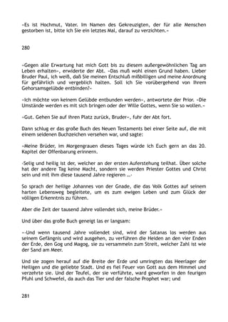 »Es ist Hochmut, Vater. Im Namen des Gekreuzigten, der für alle Menschen
gestorben ist, bitte ich Sie ein letztes Mal, darauf zu verzichten.«
280
»Gegen alle Erwartung hat mich Gott bis zu diesem außergewöhnlichen Tag am
Leben erhalten«, erwiderte der Abt. »Das muß wohl einen Grund haben. Lieber
Bruder Paul, ich weiß, daß Sie meinen Entschluß mißbilligen und meine Anordnung
für gefährlich und vergeblich halten. Soll ich Sie vorübergehend von Ihrem
Gehorsamsgelübde entbinden?«
»Ich möchte von keinem Gelübde entbunden werden«, antwortete der Prior. »Die
Umstände werden es mit sich bringen oder der Wille Gottes, wenn Sie so wollen.«
»Gut. Gehen Sie auf ihren Platz zurück, Bruder«, fuhr der Abt fort.
Dann schlug er das große Buch des Neuen Testaments bei einer Seite auf, die mit
einem seidenen Buchzeichen versehen war, und sagte:
»Meine Brüder, im Morgengrauen dieses Tages würde ich Euch gern an das 20.
Kapitel der Offenbarung erinnern.
›Selig und heilig ist der, welcher an der ersten Auferstehung teilhat. Über solche
hat der andere Tag keine Macht, sondern sie werden Priester Gottes und Christ
sein und mit ihm diese tausend Jahre regieren …‹
So sprach der heilige Johannes von der Gnade, die das Volk Gottes auf seinem
harten Lebensweg begleitete, um es zum ewigen Leben und zum Glück der
völligen Erkenntnis zu führen.
Aber die Zeit der tausend Jahre vollendet sich, meine Brüder.«
Und über das große Buch geneigt las er langsam:
»›Und wenn tausend Jahre vollendet sind, wird der Satanas los werden aus
seinem Gefängnis und wird ausgehen, zu verführen die Heiden an den vier Enden
der Erde, den Gog und Magog, sie zu versammeln zum Streit, welcher Zahl ist wie
der Sand am Meer.
Und sie zogen herauf auf die Breite der Erde und umringten das Heerlager der
Heiligen und die geliebte Stadt. Und es fiel Feuer von Gott aus dem Himmel und
verzehrte sie. Und der Teufel, der sie verführte, ward geworfen in den feurigen
Pfuhl und Schwefel, da auch das Tier und der falsche Prophet war; und
281
 