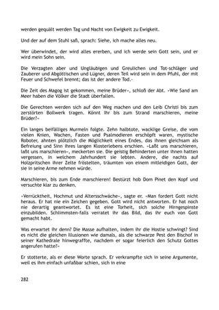 werden gequält werden Tag und Nacht von Ewigkeit zu Ewigkeit.
Und der auf dem Stuhl saß, sprach: Siehe, ich mache alles neu.
Wer überwindet, der wird alles ererben, und ich werde sein Gott sein, und er
wird mein Sohn sein.
Die Verzagten aber und Ungläubigen und Greulichen und Tot-schläger und
Zauberer und Abgöttischen und Lügner, deren Teil wird sein in dem Pfuhl, der mit
Feuer und Schwefel brennt; das ist der andere Tod.‹
Die Zeit des Magog ist gekommen, meine Brüder«, schloß der Abt. »Wie Sand am
Meer haben die Völker die Stadt überfallen.
Die Gerechten werden sich auf den Weg machen und den Leib Christi bis zum
zerstörten Bollwerk tragen. Könnt Ihr bis zum Strand marschieren, meine
Brüder?«
Ein langes beifälliges Murmeln folgte. Zehn halbtote, wacklige Greise, die vom
vielen Knien, Wachen, Fasten und Psalmodieren erschöpft waren, mystische
Roboter, ahnten plötzlich die Möglichkeit eines Endes, das ihnen gleichsam als
Befreiung und Sinn ihres langen Klosterlebens erschien. »Laßt uns marschieren,
laßt uns marschieren«, meckerten sie. Die geistig Behinderten unter ihnen hatten
vergessen, in welchem Jahrhundert sie lebten. Andere, die nachts auf
Holzpritschen ihrer Zelte fröstelten, träumten von einem mitleidigen Gott, der
sie in seine Arme nehmen würde.
Marschieren, bis zum Ende marschieren! Bestürzt hob Dom Pinet den Kopf und
versuchte klar zu denken.
»Verrücktheit, Hochmut und Altersschwäche«, sagte er. »Man fordert Gott nicht
heraus. Er hat nie ein Zeichen gegeben. Gott wird nicht antworten. Er hat noch
nie derartig geantwortet. Es ist eine Torheit, sich solche Hirngespinste
einzubilden. Schlimmsten-falls verratet ihr das Bild, das ihr euch von Gott
gemacht habt.
Was erwartet ihr denn? Die Masse aufhalten, indem ihr die Hostie schwingt? Sind
es nicht die gleichen Illusionen wie damals, als die schwarze Pest den Bischof in
seiner Kathedrale hinwegraffte, nachdem er sogar feierlich den Schutz Gottes
angerufen hatte?«
Er stotterte, als er diese Worte sprach. Er verkrampfte sich in seine Argumente,
weil es ihm einfach unfaßbar schien, sich in eine
282
 