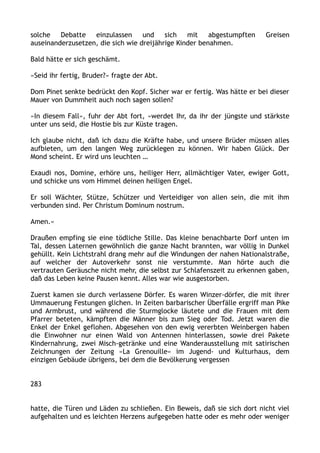 solche Debatte einzulassen und sich mit abgestumpften Greisen
auseinanderzusetzen, die sich wie dreijährige Kinder benahmen.
Bald hätte er sich geschämt.
»Seid ihr fertig, Bruder?« fragte der Abt.
Dom Pinet senkte bedrückt den Kopf. Sicher war er fertig. Was hätte er bei dieser
Mauer von Dummheit auch noch sagen sollen?
»In diesem Fall«, fuhr der Abt fort, »werdet Ihr, da ihr der jüngste und stärkste
unter uns seid, die Hostie bis zur Küste tragen.
Ich glaube nicht, daß ich dazu die Kräfte habe, und unsere Brüder müssen alles
aufbieten, um den langen Weg zurücklegen zu können. Wir haben Glück. Der
Mond scheint. Er wird uns leuchten …
Exaudi nos, Domine, erhöre uns, heiliger Herr, allmächtiger Vater, ewiger Gott,
und schicke uns vom Himmel deinen heiligen Engel.
Er soll Wächter, Stütze, Schützer und Verteidiger von allen sein, die mit ihm
verbunden sind. Per Christum Dominum nostrum.
Amen.«
Draußen empfing sie eine tödliche Stille. Das kleine benachbarte Dorf unten im
Tal, dessen Laternen gewöhnlich die ganze Nacht brannten, war völlig in Dunkel
gehüllt. Kein Lichtstrahl drang mehr auf die Windungen der nahen Nationalstraße,
auf welcher der Autoverkehr sonst nie verstummte. Man hörte auch die
vertrauten Geräusche nicht mehr, die selbst zur Schlafenszeit zu erkennen gaben,
daß das Leben keine Pausen kennt. Alles war wie ausgestorben.
Zuerst kamen sie durch verlassene Dörfer. Es waren Winzer-dörfer, die mit ihrer
Ummauerung Festungen glichen. In Zeiten barbarischer Überfälle ergriff man Pike
und Armbrust, und während die Sturmglocke läutete und die Frauen mit dem
Pfarrer beteten, kämpften die Männer bis zum Sieg oder Tod. Jetzt waren die
Enkel der Enkel geflohen. Abgesehen von den ewig vererbten Weinbergen haben
die Einwohner nur einen Wald von Antennen hinterlassen, sowie drei Pakete
Kindernahrung, zwei Misch-getränke und eine Wanderausstellung mit satirischen
Zeichnungen der Zeitung »La Grenouille« im Jugend- und Kulturhaus, dem
einzigen Gebäude übrigens, bei dem die Bevölkerung vergessen
283
hatte, die Türen und Läden zu schließen. Ein Beweis, daß sie sich dort nicht viel
aufgehalten und es leichten Herzens aufgegeben hatte oder es mehr oder weniger
 