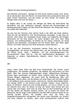 »Wollen Sie diese Sammlung behalten?«
Dom Melchior antwortete: »Solange sie nicht durch anderes ersetzt wird. Sicher,
sie ist abscheulich. Aber die Pfarrer von heute haben eine proletarische Seele und
daher keinen Geschmack. Und das wissen sie nicht einmal. Sie wollten den
Heiligen töten und nicht die Statue …«
Es folgten dann in der Litanei der Heiligen die Reihe der Notre-Dame des
Marienkults und alle mythischen Erzengel, Schwert-und Flammenträger mit
beliebig gestutzten Flügeln auf dem Billard der Ökumene. Ob richtig oder falsch,
sie wurden alle mobilisiert.
Als man sich den Vororten einer kleinen Stadt in der Nähe der Küste näherte,
hatte der Abt das Bedürfnis, eine Verschnaufpause einzulegen. Er gab dazu ein
Zeichen. Aber keiner der wackeligen Greise wollte sich angesichts des heiligen
Sakraments auf die Erde setzen. Sie wären übrigens auch nicht mehr fähig
gewesen, sich wiederzuerheben. So blieben sie stur stehen, hüstelnd, ein wenig
spuckend und speichelnd, schwankend und mit leerem Blick. Man hätte sagen
können, ein lichter Wald aus vom Wind zerzausten, kahlen Bäumen.
In der von den Einwohnern verlassenen kleinen Stadt war nur der Haß
zurückgeblieben. Ihn konnte man überall lesen. Auf der Stirnseite des Festsaals
der Pfarrei stand: »Geld = Todsünde«. Auf den Umfriedungsmauern der
herrschaftlichen Villen hieß es: »Tod der kapitalistischen Bourgeoisie.« Im
Gegensatz zu andern, bescheideneren Häusern, deren Türen und Läden
verschlossen
285
waren, boten diese Villen das Bild eines Schlachtfelds. Die Fenster waren
aufgebrochen, die Scheiben zersplittert, das Mobiliar lag zertrümmert auf dem
Rasen. Über den eisernen Balkongeländern hingen aufgeschlitzte Matratzen.
Blumen lagen zertrampelt im Garten. Nicht umsonst waren die Truppen des
Panama Rangers dagewesen. Sie waren jetzt die Bevölkerung. Aber auch
diejenigen, welche sahen, wie die Reichen als erste flohen und viel mehr Gepäck
in viel größeren Autos verstaut hatten, während sie, obwohl zahlenmäßig stärker,
viel weniger Koffer in viel kleinere Autos verladen mußten, waren ergrimmt.
Bevor sie abfuhren, hatten sie eine Stunde geopfert, um sich zu rächen. Es war
ein düsteres Fest, denn sie hatten es eilig. Sie hatten nicht einmal Zeit zum
Lachen oder zum Singen. Auch nicht für einen Tanz um das Freudenfeuer, das sie
mit den Sachen der Reichen entfacht hatten, wie zu Zeiten der Mutter der
Revolution. Mit der Angst in den Gedärmen und dem Haß im Herzen hatten sie nur
flüchtig handeln können. Sie besaßen auch nicht die Kraft, den
Gangesbefreiungsmythos aufzugreifen und daraus einen Rammbär, ein Schwert
und einen Glauben zu machen. Noch einen heimtückischen Fußtritt beim
 