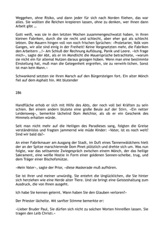 Weggehen, ohne Risiko, und dann jeder für sich nach Norden fliehen, das war
alles. Sie wollten die Reichen krepieren lassen, ohne zu denken, wer ihnen dann
Arbeit gibt …
Gott weiß, was sie in den letzten Wochen zusammengeschwatzt haben, in ihren
kleinen Fabriken, durch die sie recht und schlecht, aber eher gut als schlecht
lebten. Die Mauern hingen voll von noch frischen Sprüchen: »Proletarier, Volk vom
Ganges, wir alle sind einig in der Freiheit! Keine Vorgesetzten mehr, die Fabriken
den Arbeitern …!« Am Schluß der Rechnung Auflösung, Panik und Leere. »Ich frage
mich«, sagte der Abt, als er im Mondlicht die Mauersprüche betrachtete, »warum
sie nicht ein für allemal Nutzen daraus gezogen hüben. Wenn man eine bestimmte
Einstellung hat, muß man die Gelegenheit ergreifen, sie zu verwirk-lichen. Sonst
ist man kein Mann.«
Schwankend setzten sie ihren Marsch auf den Bürgersteigen fort. Ein alter Mönch
fiel auf dem Asphalt hin. Mit blutender
286
Handfläche erhob er sich mit Hilfe des Abts, der noch voll bei Kräften zu sein
schien. Bei einem andern blutete eine große Beule auf der Stirn. »Ein netter
Leidensweg«, bemerkte lächelnd Dom Melchior, als ob er ein Geschenk des
Himmels erhalten würde.
Seit man nicht mehr auf die Heiligen des Paradieses sang, folgten die Greise
verständnislos und fragten jammernd wie müde Kinder: »Vater, ist es noch weit?
Sind wir bald da?«
An einer Fabrikmauer am Ausgang der Stadt, im Duft eines Tannenwäldchens hielt
der an der Spitze marschierende Dom Pinet plötzlich und drehte sich um. Was nun
folgte, war das seltsamste Zwiegespräch zwischen einem Mönch, der das heilige
Sakrament, eine weiße Hostie in Form einer goldenen Sonnen-scheibe, trug, und
dem Träger einer Bischofsmütze.
»Mein Vater«, sagte der Prior, »diese Maskerade muß aufhören.
Sie ist Ihrer und meiner unwürdig. Sie entehrt die Unglücklichen, die Sie hinter
sich herziehen wie eine Herde alter Tiere. Und sie bringt eine Geisteshaltung zum
Ausdruck, die von Ihnen ausgeht.
Ich habe Sie kennen gelernt. Wann haben Sie den Glauben verloren?«
Der Priester lächelte. Mit sanfter Stimme bemerkte er:
»Lieber Bruder Paul, Sie dürfen sich nicht zu solchen Worten hinreißen lassen. Sie
tragen den Leib Christi.«
 