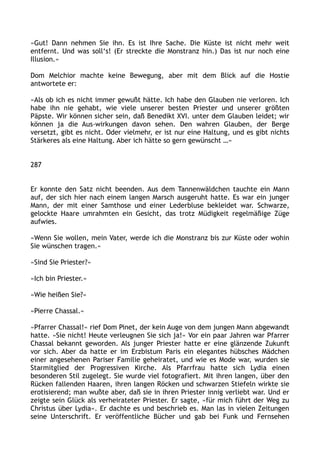 »Gut! Dann nehmen Sie ihn. Es ist Ihre Sache. Die Küste ist nicht mehr weit
entfernt. Und was soll‘s! (Er streckte die Monstranz hin.) Das ist nur noch eine
Illusion.«
Dom Melchior machte keine Bewegung, aber mit dem Blick auf die Hostie
antwortete er:
»Als ob ich es nicht immer gewußt hätte. Ich habe den Glauben nie verloren. Ich
habe ihn nie gehabt, wie viele unserer besten Priester und unserer größten
Päpste. Wir können sicher sein, daß Benedikt XVI. unter dem Glauben leidet; wir
können ja die Aus-wirkungen davon sehen. Den wahren Glauben, der Berge
versetzt, gibt es nicht. Oder vielmehr, er ist nur eine Haltung, und es gibt nichts
Stärkeres als eine Haltung. Aber ich hätte so gern gewünscht …«
287
Er konnte den Satz nicht beenden. Aus dem Tannenwäldchen tauchte ein Mann
auf, der sich hier nach einem langen Marsch ausgeruht hatte. Es war ein junger
Mann, der mit einer Samthose und einer Lederbluse bekleidet war. Schwarze,
gelockte Haare umrahmten ein Gesicht, das trotz Müdigkeit regelmäßige Züge
aufwies.
»Wenn Sie wollen, mein Vater, werde ich die Monstranz bis zur Küste oder wohin
Sie wünschen tragen.«
»Sind Sie Priester?«
»Ich bin Priester.«
»Wie heißen Sie?«
»Pierre Chassal.«
»Pfarrer Chassal!« rief Dom Pinet, der kein Auge von dem jungen Mann abgewandt
hatte. »Sie nicht! Heute verleugnen Sie sich ja!« Vor ein paar Jahren war Pfarrer
Chassal bekannt geworden. Als junger Priester hatte er eine glänzende Zukunft
vor sich. Aber da hatte er im Erzbistum Paris ein elegantes hübsches Mädchen
einer angesehenen Pariser Familie geheiratet, und wie es Mode war, wurden sie
Starmitglied der Progressiven Kirche. Als Pfarrfrau hatte sich Lydia einen
besonderen Stil zugelegt. Sie wurde viel fotografiert. Mit ihren langen, über den
Rücken fallenden Haaren, ihren langen Röcken und schwarzen Stiefeln wirkte sie
erotisierend; man wußte aber, daß sie in ihren Priester innig verliebt war. Und er
zeigte sein Glück als verheirateter Priester. Er sagte, »für mich führt der Weg zu
Christus über Lydia«. Er dachte es und beschrieb es. Man las in vielen Zeitungen
seine Unterschrift. Er veröffentliche Bücher und gab bei Funk und Fernsehen
 
