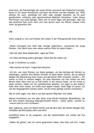 Interviews. Als Fahnenträger der neuen Kirche und durch den Erzbischof ermutigt,
baute er ein neues Priestertum und dann die Kirche und den Glauben auf. Viele
ahmten ihn nach, allerdings mit mehr oder weniger Geschick, da sie auch
gewöhnliche, schlechte oder geschmacklose Mädchen heirateten. Unter diesen
Pfarrfrauen war Lydia Königin. Dann war es eines Tages still geworden. Man sah
das berühmte Paar nicht mehr und man sprach auch von Pfarrer Chassal nicht
mehr. Als geprellter Ehe-
288
mann vergrub er sich und fristete sein Leben in der Pfarrgemeinde eines Vorortes
…
»Heute verleugnet sich mehr oder weniger jedermann«, antwortete der junge
Priester. »Nur damit kann man seinen wahren Platz im Leben finden.«
»Was soll aber diese Maskerade?« sagte der Prior.
»Ich habe jahrelang andere getragen. Diese löst die andern ab.
Es gilt in Schönheit zu enden.«
»Was machen Sie hier?« fragte Dom Melchior.
»Ich bin, wie viele Priester, zur Küste gezogen, um das befreien-de Zeichen zu
empfangen, nämlich eine Million Christen an Bord dieser Schiffe, die an diesem
Morgen die Dämmerung einer neuen und gerechten Welt erwecken werden … Wir
waren zu fünft in meinem Wagen. Ein paar Kilometer von hier hatten wir kein
Benzin mehr. Dann sind wir zu Fuß weiter. In der kleinen Stadt, wo wir etwas zu
essen suchten, haben wir Sie vorbeikommen gesehen. Ich sagte zu den andern:
Geht ohne mich weiter, ich treffe euch später wieder. Jetzt folge ich jenen. Ich
will die Vergangenheit sterben sehen. Ich bin Ihnen gefolgt und bin erschüttert.«
Was er nicht sagte, war, daß er auf dem ganzen Weg über sich selbst
ebenso erschüttert war wie über diese arme Herde kindischer Benediktiner, die
auf dem letzten Kreuzzug dahergeschwankt kamen. »Lydia! Lydia!« seufzte er,
»warum hast du mich verlassen?«
Aber jedesmal, wenn ein Mönch hinfiel und das Blut über die hohlen Wangen floß,
verblaßte das Bild Lydias mehr und mehr.
Schließlich hatte er sie vergessen, und der Seelenfrieden war wieder bei ihm
eingekehrt.
»Haben Sie gehört, was wir vorhin gesprochen haben, Dom Paul und ich?« fragte
 