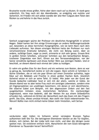 Brustseite wurde etwas größer, hörte aber dann rasch auf zu bluten. Er starb ganz
ordentlich. Ein Sieg nach Art des Abendlandes, so endgültig wie nutzlos und
lächerlich. Im Frieden mit sich selbst wandte der alte Herr Calguès dem Toten den
Rücken zu und kehrte in das Haus zurück.
27
3.
Seelisch ausgewogen spürte der Professor ein deutliches Hungergefühl in seinem
Magen. Dabei kamen bei ihm einige Erinnerungen an andere Heißhungerzustände
auf, besonders an diese herrlichen Hungergefühle, wie sie beim Mann nach dem
Liebesakt auftreten. Von diesen einstigen Nächten hatte der Professor nur noch
verschwommene Eindrücke behalten, die nicht von Belang waren. Aber an
andere, zufällige Essen, sogar zu zweit, erinnerte er sich sehr genau. Graues Brot
in großen feinen Scheiben, schwarzer Schinken aus den benachbarten Bergen,
trockener Ziegenkäse vom Dorf, Oliven aus den Terrassenobstgärten, von der
Sonne verwöhnte Aprikosen und etwas herber Wein aus steinigen Halden. Und er
beschloß, an diesem Abend noch einmal der Liebe zu huldigen.
Er nahm ein großes Glas für den Durst und ein weiteres zum Kosten, denn es war
ja genug da. Genießerisch leckte er sich die Lippen. Dann schnitt er Schinken in
dünne Scheiben, die er mit ein paar Oliven auf einen Zinnteller aufreihte, legte
Käse auf ein Rebblatt und Früchte in einen großen flachen Korb. Glücklich
lächelnd setzte er sich an seine Tafel. Er liebte. Wie jeder von der Gunst der
Stunde bedachte Liebhaber fand er sich mit der allein, welche er liebte. An
diesem Abend war es aber keine Frau noch ein sonstiges Lebewesen, sondern eine
Art Eigenprojektion von unzähligen Gesichtern, mit denen er sich identifizierte.
Die silberne Gabel zum Beispiel, mit den abgenutzten Zinken und den fast
ausgelöschten Initialen eines mütterlichen Vorfahren. Ein merkwürdiger
Gegenstand, wenn man bedenkt, daß der Westen ihn aus einem Stilbedürfnis
erfunden hat, während ein Drittel der Menschheit noch das Essen mit den Fingern
greift. Das Glas, dieses unnütze Kristall. Man stellt vier Stück nebeneinander hin.
Warum? Müßte man nicht einfach keine Gläser mehr hinstellen, weil Sertao
28
verdurstete oder Indien im Schlamm seiner versiegten Brunnen Typhus
aufkommen ließ? Die Tür. Die betrogenen Ehemänner können an die Tür klopfen,
drohen, sich rächen. Bei der Liebe teilt man nicht, und über die übrigen Leute
spottet man. Sie existieren einfach nicht. Marschieren die vom Glück betrogenen
Ehemänner zu Tausenden heran? Vortrefflich!
 