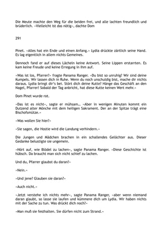 Die Meute machte den Weg für die beiden frei, und alle lachten freundlich und
brüderlich. »Vielleicht ist das nötig«, dachte Dom
291
Pinet. »Alles hat ein Ende und einen Anfang.« Lydia drückte zärtlich seine Hand.
Es lag eigentlich in allem nichts Gemeines.
Dennoch fand er auf dieses Lächeln keine Antwort. Seine Lippen erstarrten. Es
kam keine Freude und keine Erregung in ihm auf.
»Was ist los, Pfarrer?« fragte Panama Ranger. »Du bist so unruhig? Wir sind deine
Kumpels. Wir lassen dich in Ruhe. Wenn du noch unschuldig bist, mache dir nichts
daraus. Lydia bringt dir‘s bei. Stört dich deine Kutte? Hänge das Geschäft an den
Nagel, Pfarrer! Sobald der Tag anbricht, hat diese Kutte keinen Wert mehr.«
Dom Pinet wurde rot.
»Das ist es nicht«, sagte er mühsam… »Aber in wenigen Minuten kommt ein
Dutzend alter Mönche mit dem heiligen Sakrament. Der an der Spitze trägt eine
Bischofsmütze.«
»Was wollen Sie hier?«
»Sie sagen, die Hostie wird die Landung verhindern.«
Die Jungen und Mädchen brachen in ein schallendes Gelächter aus. Dieser
Gedanke belustigte sie ungemein.
»Hört auf, wie Blödel zu lachen«, sagte Panama Ranger. »Diese Geschichte ist
hübsch. Da braucht man sich nicht schief zu lachen.
Und du, Pfarrer glaubst du daran?«
»Nein.«
»Und jene? Glauben sie daran?«
»Auch nicht.«
»Jetzt verstehe ich nichts mehr«, sagte Panama Ranger, »aber wenn niemand
daran glaubt, so lasse sie laufen und kümmere dich um Lydia. Wir haben nichts
mit der Sache zu tun. Was drückt dich noch?«
»Man muß sie festhalten. Sie dürfen nicht zum Strand.«
 
