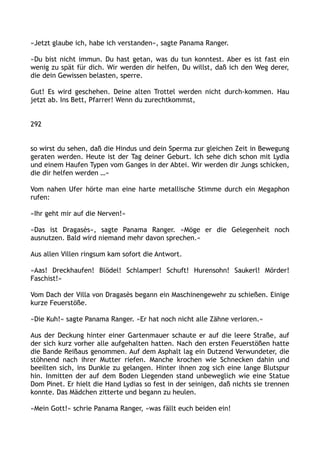 »Jetzt glaube ich, habe ich verstanden«, sagte Panama Ranger.
»Du bist nicht immun. Du hast getan, was du tun konntest. Aber es ist fast ein
wenig zu spät für dich. Wir werden dir helfen, Du willst, daß ich den Weg derer,
die dein Gewissen belasten, sperre.
Gut! Es wird geschehen. Deine alten Trottel werden nicht durch-kommen. Hau
jetzt ab. Ins Bett, Pfarrer! Wenn du zurechtkommst,
292
so wirst du sehen, daß die Hindus und dein Sperma zur gleichen Zeit in Bewegung
geraten werden. Heute ist der Tag deiner Geburt. Ich sehe dich schon mit Lydia
und einem Haufen Typen vom Ganges in der Abtei. Wir werden dir Jungs schicken,
die dir helfen werden …«
Vom nahen Ufer hörte man eine harte metallische Stimme durch ein Megaphon
rufen:
»Ihr geht mir auf die Nerven!«
»Das ist Dragasès«, sagte Panama Ranger. »Möge er die Gelegenheit noch
ausnutzen. Bald wird niemand mehr davon sprechen.«
Aus allen Villen ringsum kam sofort die Antwort.
»Aas! Dreckhaufen! Blödel! Schlamper! Schuft! Hurensohn! Saukerl! Mörder!
Faschist!«
Vom Dach der Villa von Dragasès begann ein Maschinengewehr zu schießen. Einige
kurze Feuerstöße.
»Die Kuh!« sagte Panama Ranger. »Er hat noch nicht alle Zähne verloren.«
Aus der Deckung hinter einer Gartenmauer schaute er auf die leere Straße, auf
der sich kurz vorher alle aufgehalten hatten. Nach den ersten Feuerstößen hatte
die Bande Reißaus genommen. Auf dem Asphalt lag ein Dutzend Verwundeter, die
stöhnend nach ihrer Mutter riefen. Manche krochen wie Schnecken dahin und
beeilten sich, ins Dunkle zu gelangen. Hinter ihnen zog sich eine lange Blutspur
hin. Inmitten der auf dem Boden Liegenden stand unbeweglich wie eine Statue
Dom Pinet. Er hielt die Hand Lydias so fest in der seinigen, daß nichts sie trennen
konnte. Das Mädchen zitterte und begann zu heulen.
»Mein Gott!« schrie Panama Ranger, »was fällt euch beiden ein!
 