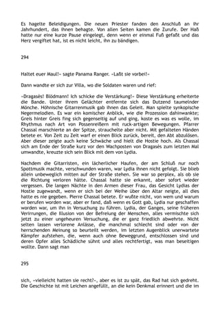 Es hagelte Beleidigungen. Die neuen Priester fanden den Anschluß an ihr
Jahrhundert, das ihnen behagte. Von allen Seiten kamen die Zurufe. Der Haß
hatte nur eine kurze Pause eingelegt, denn wenn er einmal Fuß gefaßt und das
Herz vergiftet hat, ist es nicht leicht, ihn zu bändigen.
294
Haltet euer Maul!« sagte Panama Ranger. »Laßt sie vorbei!«
Dann wandte er sich zur Villa, wo die Soldaten waren und rief:
»Dragasès! Blödmann! Ich schicke die Verstärkung!« Diese Verstärkung erheiterte
die Bande. Unter ihrem Gelächter entfernte sich das Dutzend taumelnder
Mönche. Höhnische Gitarrenmusik gab ihnen das Geleit. Man spielte synkopische
Negermelodien. Es war ein komischer Anblick, wie die Prozession dahinwankte;
Greis hinter Greis fing sich gegenseitig auf und ging, koste es was es wolle, im
Rhythmus nach Art von Possenreißern mit ruck-artigen Bewegungen. Pfarrer
Chassal marschierte an der Spitze, strauchelte aber nicht. Mit gefalteten Händen
betete er. Von Zeit zu Zeit warf er einen Blick zurück, bereit, den Abt abzulösen.
Aber dieser zeigte auch keine Schwäche und hielt die Hostie hoch. Als Chassal
sich am Ende der Straße kurz vor den Wachposten von Dragasès zum letzten Mal
umwandte, kreuzte sich sein Blick mit dem von Lydia.
Nachdem die Gitarristen, ein lächerlicher Haufen, der am Schluß nur noch
Spottmusik machte, verschwunden waren, war Lydia ihnen nicht gefolgt. Sie blieb
allein unbeweglich mitten auf der Straße stehen. Sie war so perplex, als ob sie
die Richtung verloren hätte. Chassal hatte sie erkannt, aber sofort wieder
vergessen. Die langen Nächte in den Armen dieser Frau, das Gesicht Lydias der
Hostie zugewandt, wenn er sich bei der Weihe über den Altar neigte, all dies
hatte es nie gegeben. Pierre Chassal betete. Er wußte nicht, von wem und warum
er berufen worden war, aber er fand, daß wenn es Gott gab, Lydia nur geschaffen
worden war, um ihn in Versuchung zu führen. Lydia, der Ganges, seine früheren
Verirrungen, die Illusion von der Befreiung der Menschen, alles vermischte sich
jetzt zu einer ungeheuren Versuchung, die er ganz friedlich abwehrte. Nicht
selten lassen verlorene Anlässe, die manchmal schlecht sind oder von der
herrschenden Meinung so beurteilt werden, im letzten Augenblick unerwartete
Kämpfer aufstehen, die, wenn auch ohne Beweggrund, entschlossen sind und
deren Opfer alles Schädliche sühnt und alles rechtfertigt, was man beseitigen
wollte. Dann sagt man
295
sich, »vielleicht hatten sie recht?«, aber es ist zu spät, das Rad hat sich gedreht.
Die Geschichte ist mit Leichen angefüllt, an die kein Denkmal erinnert und die im
 