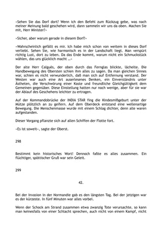 »Sehen Sie das Dorf dort? Wenn ich den Befehl zum Rückzug gebe, was nach
meiner Meinung bald geschehen wird, dann sammeln wir uns da oben. Machen Sie
mit, Herr Minister?«
»Sicher, aber warum gerade in diesem Dorf?«
»Wahrscheinlich gefällt es mir. Ich habe mich schon von weitem in dieses Dorf
verliebt. Sehen Sie, wie harmonisch es in der Landschaft liegt. Man verspürt
richtig Lust, dort zu leben. Da das Ende kommt, warum nicht ein Schmuckstück
wählen, das uns glücklich macht …«
Der alte Herr Calguès, der oben durch das Fernglas blickte, lächelte. Die
Handbewegung des Obersten schien ihm alles zu sagen. Da man gleichen Sinnes
war, schien es nicht verwunderlich, daß man sich auf Entfernung verstand. Der
Westen war auch eine Art auserlesenes Denken, ein Einverständnis unter
Ästheten, die Verschwörung einer Kaste und freundliche Gleichgültigkeit dem
Gemeinen gegenüber. Diese Einstellung hatten nur noch wenige, aber für sie war
der Ablauf des Geschehens leichter zu ertragen.
Auf der Kommandobrücke der INDIA STAR fing die Kindesmißgeburt unter der
Mütze plötzlich an zu geifern. Auf dem Oberdeck entstand eine wellenartige
Bewegung. Die Menschenmasse wurde mit einem Schlag dichter, denn alle waren
aufgestanden.
Dieser Vorgang pflanzte sich auf allen Schiffen der Flotte fort.
»Es ist soweit«, sagte der Oberst.
298
Bestimmt kein historisches Wort! Dennoch faßte es alles zusammen. Ein
flüchtiger, spöttischer Gruß war sein Geleit.
299
42.
Bei der Invasion in der Normandie gab es den längsten Tag. Bei der jetzigen war
es der kürzeste. In fünf Minuten war alles vorbei.
Wenn der Schock am Strand zusammen etwa zwanzig Tote verursachte, so kann
man keinesfalls von einer Schlacht sprechen, auch nicht von einem Kampf, nicht
 