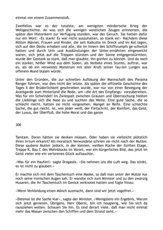 einmal von einem Zusammenstoß.
Zweifellos war es der totalste, am wenigsten mörderische Krieg der
Weltgeschichte. An was sich die wenigen westlichen Zeugen erinnerten, die
später den Historikern zur Verfügung standen, war der Geruch. Sie hatten dafür
nur ein Wort: »Es stank! Es war nicht auszuhalten, so stank es!« Nachdem diese
Million Männer, Frauen und Kinder, die seit Kalkutta im Dreck und im Kot lagen,
sich auf den Decks erhoben und alle, die im Innern des Schiffsrumpfs ge-schwitzt
hatten und durch Urin und Ausdünstungen der Unter-ernährten eingeweicht
waren, sich jetzt auf die Treppen stürzten und der Sonne entgegenstürmten,
wurde der Gestank so stark, daß man glaubte, ihn greifen zu können. Und da noch
ein starker, heißer Wind aus dem Süden, als Vorbote eines Sturms, auftrat, war
es, als ob ein verwestes Monstrum mit aller Kraft seiner fau-len Lungen aus
offenem Mund blasen würde.
Unter den Gründen, die zur schnellen Auflösung der Mannschaft des Panama
Ranger führten, war dies nicht der letzte. Als später die offizielle Geschichte des
Tages X der Brüderlichkeit geschrieben wurde, war nur von einer Bewegung der
Avantgarde zum Hinterland die Rede, um »die Art des Empfangs« vorzubereiten.
Was für ein Schwindel! Im Zwiespalt zwischen Grausen und Überraschung hielten
die Lieblinge sich die Nase zu und suchten das Weite. Eine gute Sache, die so
schlecht riecht, hatten sie nicht vorgesehen. Mangel an Reife. Eine schlechte
Sache, die gut riecht, ist, wie jeder weiß, der Fortschritt, der Komfort, das Geld,
der Luxus, der Überfluß, die hohe Moral und das ganze
300
Tamtam. Daran hätten sie denken müssen. Oder haben sie vielleicht plötzlich
ihren Irrtum erkannt? Als moralisch Verwundete schrien sie nicht nach der Mutter.
Diese saubere Mutter jedoch, in der kleinen, weißen Küche der fünften Etage,
Treppe K, Bau C des Wohnblocks im Vorort, war ein bürgerliches Bild, das jetzt im
Geist vieler wie ein verlorenes Glück auftauchte.
»Was für ein Haufen!« sagte Dragasès. »Sie nehmen uns die Luft weg. Das stinkt,
es ist nicht zu glauben.«
Er machte sich mit dem Taschentuch eine Maske, so daß man unter der Mütze nur
noch seine ironischen Augen sah. Er wandte sich zum Minister und zu den zwanzig
Husaren, die ihr Taschentuch im Genick verknotet hatten und fügte hinzu:
»Wenn Verkleidung einen Mönch ausmacht, dann sind wir jetzt vogelfrei.«
»Diesmal ist die Sache klar«, sagte der Minister. »Wenigstens ein Ergebnis, Warum
sich jetzt genieren. Übrigens, Herr Oberst, bin ich neugierig, wie Sie sich da
rausziehen wollen. Schauen Sie hin. Es sind derart viele, daß man nicht einmal
mehr das Wasser zwischen den Schiffen und dem Strand sieht.«
 