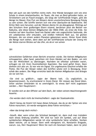 Man sah auch von den Schiffen nichts mehr. Ihre Wände bewegten sich wie eine
Schale in einem Ameisenhaufen. An Tauen, die man an Bord gefunden hatte, an
Strickleitern und an Flasch-enzügen, die längs der Schiffswände hingen, glitt die
Menge ins Wasser. Eine Flut von Körpern deren ununterbrochene Bewegung flüssig
zu sein schien. Die Schiffe leerten sich wie eine überlaufen-de Badewanne. Die
Dritte Welt rann herunter, und der Westen diente ihr als Abzugskanal. Rittlings auf
den Schultern ihrer großartigen Eltern sitzend, berührten jetzt die Bettler von
Kalkutta, alle diese kleinen Mißgeburten der INDIA STAR, als erste die Erde. Sie
krochen auf dem feuchten Sand wie Dackel oder wie ungeschickte Seehunde, die
ein unbekanntes Ufer erkunden, und stießen fröhliche Rufe aus. Sie glichen
Knirpsen, die von einem andern Planeten gekommen waren. Hinter ihnen blieb
die Menge noch stehen, denn oben auf der Schiffsbrücke schaute der Zwerg mit
der Mütze starren Blickes auf das Ufer, als ob er von seinen
301
schrecklichen Gefährten einen Bericht erwarten würde. Die kleinen Mißgeburten
schnupperten, aßen Sand, patschten mit ihren Händen auf den Boden, um sich
von der Wirklichkeit zu überzeugen. Nachdem sie offenbar zufrieden waren,
schlugen sie mit ihren Stummelbeinen Kapriolen. Das Land gefiel ihnen. Dann
drehten sich alle um. Es war wie ein Signal. Ein ungeheueres Geschrei erfaßte die
Flotte. Die Flut der Körper neben den Schiffen setzte sich in Bewegung. Einer
schob den andern. Die Woge erreichte bald die kleinen Mißgeburten und drängte
sie vor sich her.
»Sie sind zu gräßlich«, sagte der Oberst kalt. »Zu unglücklich, zu
bejammernswert. Zu erschreckend in ihrem Elend. Wir müssen das Elend töten.
Unter solchen Umständen ist es unerträglich. So etwas darf nicht zugelassen
werden … Herr Hauptmann!«
Er wandte sich an den Offizier auf dem Dach, der neben seinem Maschinengewehr
kauerte.
»Sie werden doch nicht da hineinschießen!« sagte der Staatssekretär.
»Doch! Genau da hinein! Ich hasse dieses Scheusal, das da an der Spitze wie eine
Fahne marschiert. Ich werde wenigstens diese Fahne vernichten.«
»Aber das bringt doch nichts!«
»Gewiß. Aber wenn schon das Schicksal besiegelt ist, dann muß man trotzdem
noch etwas Ordnung schaffen. Wir sind nur noch ein Symbol, und auf diese
symbolischen Mißgestalten werde ich eine symbolische Salve schießen. Sterben
dabei welche, um so besser. Dann weiß wenigstens ich, Konstantin Dragasès,
warum. Los, Herr Hauptmann! Wenn Sie noch ein Gewissen haben, dann ist jetzt
 