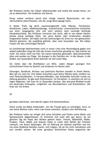 Der Professor stellte vier Gläser nebeneinander und rückte die Lampe heran, um
sie zu beleuchten. Sie funkelten wie Sterne.
Etwas weiter entfernt stand eine riesige massive Bauerntruhe, ein vier
Jahrhunderte altes Erbstück, wie der junge Mann gesagt hatte.
In dieser Truhe lag dicht zusammengepreßt viele Wäsche. Tischtücher,
Handtücher, Laken, Kopfkissenbezüge, Scheuertücher, unverwüstliche Leintücher
aus einer vergangenen Zeit und noch weitere nach Lavendel duftende
Haushaltsschätze. Der Professor erinnerte sich nicht, daß er von diesen Haufen
jemals etwas benötigt hätte, die seine Mutter oder Großmutter ehedem
eingeordnet hatten. Sie haben sich bei Sammlungen für Arme nur von gebrauchter
Wäsche getrennt, die sorgfältig geflickt, aber noch brauchbar war. Die lieben
Frauen mit den umsichtigen Herzen!
Ist leichtfertige Nächstenliebe nicht in erster Linie eine Versündigung gegen sich
selbst? Außerdem stieg die Zahl der Armen inzwischen gewaltig an. Man kannte sie
nicht. Sie waren nicht von hier. Sie waren namenlos geworden, überschwemmten
alles und wurden zur Plage. Sie drangen in die Familien ein, in die Häuser, in die
Städte. Auf tausenderlei Arten bahnten sie sich einen Weg.
Sie riefen über die Briefkästen um Hilfe. Jeden Morgen sprangen ihre
schrecklichen Fotos ins Gesicht und forderten im Namen aller.
Zeitungen, Rundfunk, Kirchen und politische Parteien standen in ihrem Dienst.
Man sah nur noch sie. Ihre Völker brauchten auch keine Wäsche mehr, sondern nur
noch Postscheckkonten. In herzzerreißenden, fast drohenden Aufrufen wurde zur
Zahlung gemahnt. Es gab noch Schlimmeres. Im Fernsehen, in welchem sie sich zu
regen begannen, sah man sie zu Tausenden sterben. Das anonyme Blutbad wurde
ein dauerndes Schauspiel, vorgeführt von Berufsdichtern und Drahtziehern. Die
Erde war mit Armen
29
geradezu überflutet. Und überall regten sich Gewissensbisse.
Glück wurde als Makel empfunden, von der Freude ganz zu schweigen. Kurz, es
war keine Wohltat mehr, wenn man etwas schenkte, sondern eine Verhöhnung.
Der Professor hatte vor einiger Zeit seine Schränke und Truhen sowie Keller und
Speiseschrank abgeschlossen. Er erinnerte sich noch sehr gut daran, da am
gleichen Tag der Papst den Vatikan geleert hatte. Tresore, Bibliothek, Bilder,
Fresken, Tiara, Möbel und Statuen hatte er unter dem Beifall der Christen
verkauft, von denen diejenigen, die vor Rührung am meisten ergriffen und wie
von einer Epidemie befallen waren, sich fragten, ob sie ihn nicht nachahmen und
arm werden sollten. Mit einer geradezu lächerlichen Geste angesichts der
 