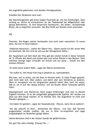 der Augenblick gekommen, sich darüber hinwegzusetzen.
Schießen Sie! Verdammt noch mal!«
Das Maschinengewehr gab einen langen Feuerstoß ab, wie bei Zielübungen, dann
schwieg es. Nichts ist schrecklicher als der Todeskampf bei Mißgestalten oder
geistig Behinderten. Es sind körperliche Karikaturen, die leiden, stumpfsinnige
Blicke, die zu begreifen versuchen. Das Blut fließt aus Wunden eines anormalen
302
Fleisches. Die Klagen solcher Sterbenden sind nicht mehr menschlich. Es waren
zehn, die sich im Sand wälzten.
»Hübsches Martyrium«, stellte der Oberst fest. »Damit mache ich der neuen Welt
ein Geschenk. Mit ihm wird sie sich aus der Verlegenheit helfen.«
Der Hauptmann auf dem Dach der Villa gab den letzten Schuß in dieser Schlacht
ab. Er öffnete den Mund und steckte den Lauf seiner Pistole in den Rachen. Zehn
wehrlose Zwerge lagen ermordet am Strand und nun peng … Schluß mit dem
schönen Offizier!
»Er hatte keine andere Wahl«, sagte der Oberst teilnahmslos.
»Ich wußte es. Seit heute früh fing er plötzlich an, nachzudenken.
Was kam, war so sicher, wie die Nase im Gesicht steht. Er hatte Fragen gestellt,
aber nicht über sich. Über andere, und damit über sein Verhältnis zu anderen.
Wenn er wenigstens wie ein Vorgesetzter gedacht hätte! Aber nein! Ich wette,
daß er, als er auf den Abzug drückte, sich als Bruder dieser Scheusale gefühlt
hatte.
Kaputtgemacht vom Wortterror. Nach langen Erfahrungen muß man zu diesem
Ergebnis kommen. Es ist die zeitgemäße galoppierende Syphilis. Wir werden uns
jetzt aus dem Staub machen. Es ist höchste Zeit. Der Augenblick ist nicht zum
Plaudern geeignet …«
»Sie haben ihn getötet«, sagte der Staatssekretär. »Warum, wenn Sie es wußten?«
»Vor der Ankunft im Dorf«, antwortete der Oberst, »war klar, daß Verräter
ausgeschaltet werden mußten, die uns in ihrer Un-wissenheit und sogar
Gutgläubigkeit ins Verderben gejagt hätten.
Solche Menschen sind in der letzten Stunde die gefährlichsten.
Nun gut! Das wäre erledigt. Schauen Sie …«
 