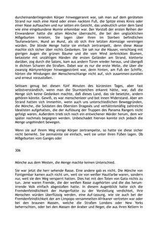 durcheinanderliegenden Körper hinweggerannt war, sah man auf dem geröteten
Strand nur noch eine Hand oder einen nackten Fuß, die Spitze eines Kinns oder
einer Nase auftauchen und nur selten ein Gesicht, das undeutlich unter dem Sand
wie eine eingebundene Mumie erkennbar war. Der Vorstoß der ersten Reihen der
Einwanderer hatte die alten Mönche überrascht, die bei den unglücklichen
Mißgeburten knieten. Sie lagen über ihren im Sterben befindlichen
Taufanwärtern, Mund an Mund, als ob sich ihre letzten Atemzüge vereinigen
würden. Die blinde Menge hatte sie einfach zertrampelt, denn diese Masse
machte sich sicher über nichts Gedanken. Sie sah nur die Häuser, verschlang mit
gierigen Augen die grünen Bäume und die vom Wind zerknickten Blumen,
betastete mit unzähligen Händen die ersten Geländer am Strand, kletterte
darüber, zog durch die Salons, kam aus andern Türen wieder heraus, und übergoß
in dichten Scharen die Straßen. Dabei war es nur die erste Welle, die über die
zwanzig Märtyrerkörper hinweggeströmt war, denn hinten, am Fuß der Schiffe,
hörten die Windungen der Menschenschlange nicht auf, sich zusammen-zurollen
und erneut vorzustoßen.
Seltsam genug bei diesen fünf Minuten des kürzesten Tages, aber fast
selbstverständlich, wenn man die Sturmzeichen erkannt hätte, war, daß die
Menge sich keine Gedanken machte, daß dieses Land, das sie besetzte, andern
gehören könnte. Gewiß, es war menschenleer und bot innen Widerstand. Aber am
Strand hatten sich immerhin, wenn auch uns unterschiedlichen Beweggründen,
die Mönche, die Soldaten des Obersten Dragasès und verhältnismäßig zahlreiche
Idealisten aufgehalten, die der Auflösung der Truppen des Panama Rangers nicht
gefolgt waren. Außerdem trieb sich noch ein entwichener Mörder herum, dem wir
später nochmals begegnen werden. Unbeschadet hiervon konnte sich jedoch die
Menge ungehindert bewegen.
Wenn sie auf ihrem Weg einige Körper zertrampelte, so hatte sie diese sicher
nicht bemerkt. Sie zermalmte sie einfach, weil sie unter ihren Füßen lagen. Ob
Mißgeburten vom Ganges oder
306
Mönche aus dem Westen, die Menge machte keinen Unterschied.
Sie war jetzt die herr sehende Rasse. Eine andere gab es nicht. Die Mönche von
Fontgembar kamen auch nicht um, weil sie von weißer Hautfarbe waren, sondern
nur, weil sie den Weg versperrt hatten. Dies hat mit den Toten von Gata nichts zu
tun. Jene waren Fremde, die der weißen Rasse zugehörten und die das herum-
irrende Volk einfach abgestoßen hatte. In diesem Augenblick hatte sich die
Fremdenfeindlichkeit der Hungerflotte zu der Vorstellung verdichtet, ihre
Menschen würden überflüssig werden, eine Auf-lassung, wie sie auch bei der
Fremdenfeindlichkeit der am Limpopo versammelten Afrikaner vertreten war oder
bei den braunen Massen, welche die Straßen Londons oder New Yorks
beherrschten, oder bei den Massen der Araber und Neger, die aus ihren Kellern in
 