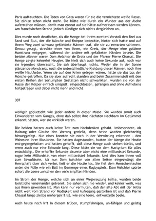 Paris auftauchten. Die Toten von Gata waren für sie die vernichtete weiße Rasse.
Sie zählte schon nicht mehr. Sie hätte wie durch ein Wunder aus der Asche
auferstehen müssen, damit man erneut auf sie hätte aufmerksam werden können.
Am französischen Strand jedoch kündigte sich nichts dergleichen an.
Dies wurde noch deutlicher, als die Menge bei ihrem zweiten Vorstoß den Brei aus
Sand und Blut, der die Mönche und Knirpse bedeckte, hinter sich hatte und auf
ihrem Weg zwei schwarz gekleidete Männer traf, die sie zu erwarten schienen.
Genau gesagt, streckte einer von ihnen, ein Greis, der Menge eine goldene
Monstranz entgegen, während der andere mit gefalteten Händen betete. Die
beiden Männer waren Dom Melchior de Groix und der Pfarrer Pierre Chassal. Die
Menge zeigte keinerlei Neugier. Sie hielt sich auch keine Sekunde auf, noch war
sie irgendwo überrascht. Sie sah überhaupt nichts. Weder die in der Sonne
glänzende Monstranz, noch die unterschiedliche Kleidung dieser Männer, noch ihre
weiße Hautfarbe. Wenn sie auf den Knien gelegen wären, hätte sie das Los der
Mönche getroffen. Da sie aber aufrecht standen und beim Zusammenstoß mit den
ersten Reihen der zerlumpten Gestalten nicht schwankten, wurden sie von der
Masse der Körper einfach umspült, eingeschlossen, gefangen und ohne Aufhebens
fortgetragen und dabei nicht mehr und nicht
307
weniger gequetscht wie jeder andere in dieser Masse. Sie wurden somit auch
Einwanderer vom Ganges, ohne daß selbst ihre nächsten Nachbarn im Getümmel
erkannt hätten, wer sie wirklich waren.
Die beiden hatten auch keine Zeit zum Nachdenken gehabt, insbesondere, ob
Haltung oder Glaube den Vorrang genießt, denn beide wurden gleichzeitig
hinweggefegt. Nur eines konnten sie noch in der Verwirrung erkennen – den
Wahnsinn ihrer Illusionen. Sie hatten dagestanden, hatten der Menge die Hostie
ent-gegengehalten und hatten gehofft, daß diese Menge auch stehen-bleibt, und
wenn auch nur eine Sekunde lang. Diese hätte sie vor dem Martyrium für alles
entschädigt. Die erhoffte Sekunde dauerte aber nicht eine milliardstel Sekunde,
sogar kein Milliardstel von einer milliardstel Sekunde. Und dies kam ihnen voll
zum Bewußtsein. Als nun Dom Melchior von allen Seiten eingezwängt die
Herrschaft über sich verlor, ließ er die Hostie los. Sie fiel dem Menschenhaufen
unter die Füße wie ein Ball im Gemenge eines Rugbyspiels. Dom Melchior spürte
sofort die Leere zwischen den verkrampften Händen.
Im Strom der Menge, welche sich an einer Wegkreuzung teilte, wurden beide
Geistliche voneinander getrennt. Sie sahen sich nie wieder, und keiner weiß, was
aus ihnen geworden ist. Man kann nur vermuten, daß der alte Abt mit der Mitra
nicht weit vom Strand vor Müdigkeit und Aufregung gestorben ist und daß Pierre
Chassal lange ziellos umhergeirrt ist, wie eine leere, entwurzelte Seele.
Auch heute noch irrt in diesem trüben, stumpfsinnigen, un-fähigen und geistig
 