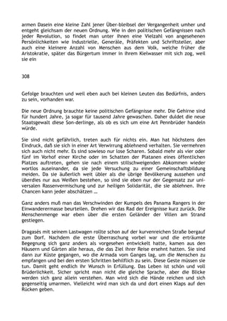 armen Dasein eine kleine Zahl jener Über-bleibsel der Vergangenheit umher und
entgeht gleichsam der neuen Ordnung. Wie in den politischen Gefängnissen nach
jeder Revolution, so findet man unter ihnen eine Vielzahl von angesehenen
Persönlichkeiten wie Industrielle, Generäle, Präfekten und Schriftsteller, aber
auch eine kleinere Anzahl von Menschen aus dem Volk, welche früher die
Aristokratie, später das Bürgertum immer in ihrem Kielwasser mit sich zog, weil
sie ein
308
Gefolge brauchten und weil eben auch bei kleinen Leuten das Bedürfnis, anders
zu sein, vorhanden war.
Die neue Ordnung brauchte keine politischen Gefängnisse mehr. Die Gehirne sind
für hundert Jahre, ja sogar für tausend Jahre gewaschen. Daher duldet die neue
Staatsgewalt diese Son-derlinge, als ob es sich um eine Art Pennbrüder handeln
würde.
Sie sind nicht gefährlich, treten auch für nichts ein. Man hat höchstens den
Eindruck, daß sie sich in einer Art Verwirrung ablehnend verhalten. Sie vermehren
sich auch nicht mehr. Es sind sowieso nur lose Scharen. Sobald mehr als vier oder
fünf im Vorhof einer Kirche oder im Schatten der Platanen eines öffentlichen
Platzes auftreten, gehen sie nach einem stillschweigenden Abkommen wieder
wortlos auseinander, da sie jede Versuchung zu einer Gemeinschaftsbildung
meiden. Da sie äußerlich weit übler als die übrige Bevölkerung aussehen und
überdies nur aus Weißen bestehen, so sind sie eben nur der Gegensatz zur uni-
versalen Rassenvermischung und zur heiligen Solidarität, die sie ablehnen. Ihre
Chancen kann jeder abschätzen …
Ganz anders muß man das Verschwinden der Kumpels des Panama Rangers in der
Einwanderermasse beurteilen. Drehen wir das Rad der Ereignisse kurz zurück. Die
Menschenmenge war eben über die ersten Geländer der Villen am Strand
gestiegen.
Dragasès mit seinem Lastwagen rollte schon auf der kurvenreichen Straße bergauf
zum Dorf. Nachdem die erste Überraschung vorbei war und die erträumte
Begegnung sich ganz anders als vorgesehen entwickelt hatte, kamen aus den
Häusern und Gärten alle heraus, die das Ziel ihrer Reise ersehnt hatten. Sie sind
dann zur Küste gegangen, wo die Armada vom Ganges lag, um die Menschen zu
empfangen und bei den ersten Schritten behilflich zu sein. Diese Geste müssen sie
tun. Damit geht endlich ihr Wunsch in Erfüllung. Das Leben ist schön und voll
Brüderlichkeit. Sicher spricht man nicht die gleiche Sprache, aber die Blicke
werden sich ganz allein verstehen. Man wird sich die Hände reichen und sich
gegenseitig umarmen. Vielleicht wird man sich da und dort einen Klaps auf den
Rücken geben.
 