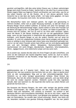 gerettet und begriffen, daß dies seine letzte Chance war, in dieser wahnsinnigen
Menge noch einen Freund zu finden. Sachte hielt er die alte Frau in seinen Armen.
Dieses magere Paket aus hagerem Fleisch und Knochen war noch alles, was ihn an
das Leben fesselte und an die Illusion, die er sich daraus gemacht hatte.
Immerhin hat er den Kern der Sache erfaßt: »Ich habe nichts gegeben. Ich kann
nichts geben. Sie brauchen mich nicht. Sie nehmen einfach.«
Die Menschenflut hatte sich indessen geteilt. Sie ergoß sich gleichzeitig in
mehrere Straßen, teilte sich an jeder Kreuzung nochmals, so daß der Druck um
Panama Ranger herum endlich aufhörte. Er konnte sich jetzt frei bewegen und
der Richtung der Menschenmenge folgen. Sachte stellte er seine alte Freundin auf
die Beine und sagte zu ihr: »So jetzt geht‘s. Du siehst, wir haben es geschafft.« Er
erntete eine Art Lächeln. Von nun an wird er sie nicht mehr verlassen. Später,
wenn die Meute in die Häuser eindringt und sich um die geplünderten Läden
balgt, wenn sie den Supermarkt in Unkenntnis des aufgestapelten Reichtums um-
krempelt, wird Panama Ranger es wie die andern machen und auf seine Art
plündern. Er wird mit unbekannten Schätzen einen Vorrat anlegen und am Abend,
wenn er zufällig in einer Scheune oder einem Salon eine Unterkunft gefunden hat,
wird er vor der alten Freundin seinen Sack öffnen und sie wird ebenso geblendet
sein und sein Vermögen zählen: Kekspakete, Büchsenschinken, Nickel-
taschenmesser mit sechs Klingen, Abendschuhe, Zigaretten, Scho-koladetafeln,
Uhren, Jagdgarnituren, eine elektrische Lampe und was sonst noch.
Als es soweit war, tastete die Alte alles mit ihren Fingern ab oder schnüffelte, und
wenn sie den Gebrauch der Sachen begriffen hatte, lachte sie. Auch er lachte.
Zusammen entdeckten sie das Paradies. Einige Tage zuvor sagte er noch, als er
die Autobahn-
311
gebührenstation der A 7 besetzt hielt: »Wenn man die Revolution in Gang
gebracht hat, hat man zunächst eine herrliche Zeit vor sich.« Aber er dachte jetzt
nicht an den zurückgelegten Weg und an den schwindelerregenden Sturz.
Vielleicht nur an seine wenigen gesammelten Schätze. Diese Krümel des
Wohlstands. Man hat die schöne Maschine kaputt gemacht, und was blieb übrig?
Sie wird nie wieder repariert werden. Vielleicht wurde ihm dies irgendwie
bewußt. Aber wen kümmert es. Die kauernde Alte lachte aus vollem Herzen und
genoß die herrliche Zeit …
Die Kumpane des Panama Rangers, die mehr oder weniger das gleiche erlebt
hatten, verschwanden. Nur wenige wurden von den neuen Herren anerkannt,
obwohl viele sich bemühten, sich nützlich zu erweisen. Sie suchten in den
besetzten Dörfern nach brauchbaren Geschäften, die sie an sich rissen, wobei sie
das schützten, was ihnen wichtig schien, zum Beispiel eine Apotheke, eine Garage
oder ein Getreidesilo. Sie wurden aber schnell entmutigt. Gewiß, man hörte auf
sie, besonders nachdem eine gewisse Ordnung eingekehrt war. Als man jedoch
 