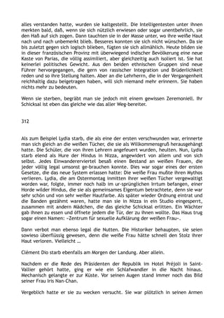 alles verstanden hatte, wurden sie kaltgestellt. Die Intelligentesten unter ihnen
merkten bald, daß, wenn sie sich nützlich erwiesen oder sogar unentbehrlich, sie
den Haß auf sich zogen. Dann tauchten sie in der Masse unter, wo ihre weiße Haut
nach und nach unbemerkt blieb. Besseres konnten sie sich nicht wünschen. Da sie
bis zuletzt gegen sich logisch blieben, fügten sie sich allmählich. Heute bilden sie
in dieser französischen Provinz mit überwiegend indischer Bevölkerung eine neue
Kaste von Parias, die völlig assimiliert, aber gleichzeitig auch isoliert ist. Sie hat
keinerlei politisches Gewicht. Aus den beiden ethnischen Gruppen sind neue
Führer hervorgegangen, die gern von rassischer Integration und Brüderlichkeit
reden und so ihre Stellung halten. Aber an die Lehrherrn, die in der Vergangenheit
reichhaltig dazu beigetragen haben, will sich niemand mehr erinnern. Sie haben
nichts mehr zu bedeuten.
Wenn sie sterben, begräbt man sie jedoch mit einem gewissen Zeremoniell. Ihr
Schicksal ist eben das gleiche wie das aller Weg-bereiter.
312
Als zum Beispiel Lydia starb, die als eine der ersten verschwunden war, erinnerte
man sich gleich an die weißen Tücher, die sie als Willkommensgruß herausgehängt
hatte. Die Schüler, die von ihren Lehrern angefeuert wurden, heulten. Nun, Lydia
starb elend als Hure der Hindus in Nizza, angewidert von allem und von sich
selbst. Jedes Einwandererviertel besaß einen Bestand an weißen Frauen, die
jeder völlig legal umsonst ge-brauchen konnte. Dies war sogar eines der ersten
Gesetze, die das neue System erlassen hatte: Die weiße Frau mußte ihren Mythos
verlieren. Lydia, die am Ostermontag inmitten ihrer weißen Tücher vergewaltigt
worden war, folgte, immer noch halb im ur-sprünglichen Irrtum befangen, einer
Horde wilder Hindus, die sie als gemeinsames Eigentum betrachtete, denn sie war
sehr schön und von sehr weißer Hautfarbe. Als später wieder Ordnung eintrat und
die Banden gezähmt waren, hatte man sie in Nizza in ein Studio eingesperrt,
zusammen mit andern Mädchen, die das gleiche Schicksal erlitten. Ein Wächter
gab ihnen zu essen und öffnete jedem die Tür, der zu ihnen wollte. Das Haus trug
sogar einen Namen: »Zentrum für sexuelle Aufklärung der weißen Frau«.
Dann verbot man ebenso legal die Nutten. Die Historiker behaupten, sie seien
sowieso überflüssig gewesen, denn die weiße Frau hätte schnell den Stolz ihrer
Haut verloren. Vielleicht …
Clément Dio starb ebenfalls am Morgen der Landung. Aber allein.
Nachdem er die Rede des Präsidenten der Republik im Hotel Préjoli in Saint-
Vallier gehört hatte, ging er wie ein Schlafwandler in die Nacht hinaus.
Mechanisch gelangte er zur Küste. Vor seinen Augen stand immer noch das Bild
seiner Frau Iris Nan-Chan.
Vergeblich hatte er sie zu wecken versucht. Sie war plötzlich in seinen Armen
 