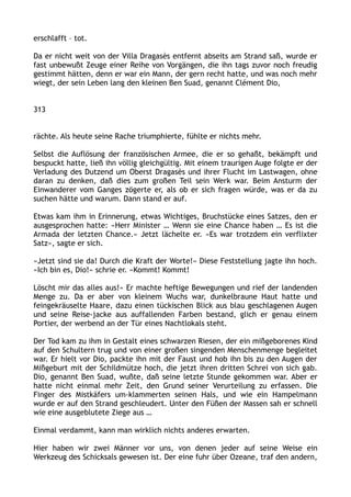 erschlafft – tot.
Da er nicht weit von der Villa Dragasès entfernt abseits am Strand saß, wurde er
fast unbewußt Zeuge einer Reihe von Vorgängen, die ihn tags zuvor noch freudig
gestimmt hätten, denn er war ein Mann, der gern recht hatte, und was noch mehr
wiegt, der sein Leben lang den kleinen Ben Suad, genannt Clément Dio,
313
rächte. Als heute seine Rache triumphierte, fühlte er nichts mehr.
Selbst die Auflösung der französischen Armee, die er so gehaßt, bekämpft und
bespuckt hatte, ließ ihn völlig gleichgültig. Mit einem traurigen Auge folgte er der
Verladung des Dutzend um Oberst Dragasès und ihrer Flucht im Lastwagen, ohne
daran zu denken, daß dies zum großen Teil sein Werk war. Beim Ansturm der
Einwanderer vom Ganges zögerte er, als ob er sich fragen würde, was er da zu
suchen hätte und warum. Dann stand er auf.
Etwas kam ihm in Erinnerung, etwas Wichtiges, Bruchstücke eines Satzes, den er
ausgesprochen hatte: »Herr Minister … Wenn sie eine Chance haben … Es ist die
Armada der letzten Chance.« Jetzt lächelte er. »Es war trotzdem ein verflixter
Satz«, sagte er sich.
»Jetzt sind sie da! Durch die Kraft der Worte!« Diese Feststellung jagte ihn hoch.
»Ich bin es, Dio!« schrie er. »Kommt! Kommt!
Löscht mir das alles aus!« Er machte heftige Bewegungen und rief der landenden
Menge zu. Da er aber von kleinem Wuchs war, dunkelbraune Haut hatte und
feingekräuselte Haare, dazu einen tückischen Blick aus blau geschlagenen Augen
und seine Reise-jacke aus auffallenden Farben bestand, glich er genau einem
Portier, der werbend an der Tür eines Nachtlokals steht.
Der Tod kam zu ihm in Gestalt eines schwarzen Riesen, der ein mißgeborenes Kind
auf den Schultern trug und von einer großen singenden Menschenmenge begleitet
war. Er hielt vor Dio, packte ihn mit der Faust und hob ihn bis zu den Augen der
Mißgeburt mit der Schildmütze hoch, die jetzt ihren dritten Schrei von sich gab.
Dio, genannt Ben Suad, wußte, daß seine letzte Stunde gekommen war. Aber er
hatte nicht einmal mehr Zeit, den Grund seiner Verurteilung zu erfassen. Die
Finger des Mistkäfers um-klammerten seinen Hals, und wie ein Hampelmann
wurde er auf den Strand geschleudert. Unter den Füßen der Massen sah er schnell
wie eine ausgeblutete Ziege aus …
Einmal verdammt, kann man wirklich nichts anderes erwarten.
Hier haben wir zwei Männer vor uns, von denen jeder auf seine Weise ein
Werkzeug des Schicksals gewesen ist. Der eine fuhr über Ozeane, traf den andern,
 