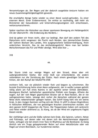 Versammlungen ab. Der Regen und der dadurch ausgelöste Ansturm hatten ein
neues Zusammengehörigkeitsgefühl geweckt.
Die erschöpfte Menge hatte wieder zu einer Moral zurück-gefunden. Zu einer
eisernen Moral. Einer Eroberermoral. Sie wirkte so nachhaltig, daß mehr als
Dreiviertel der Gesundesten und Unternehmungslustigsten sich entschlossen,
weiterzumarschieren.
Später machten die Historiker aus dieser spontanen Bewegung ein Heldengedicht
mit der Überschrift: »Die Eroberung des Nordens.«
Und da geben wir ihnen recht, aber nur bedingt. Man darf den andern Teil des
Diptychons nicht vergessen: die Flucht nach Norden, den jämmerlichen Exodus
der wahren Besitzer des Landes, ihre ausgesprochene Selbsterniedrigung, ihren
widerlichen Verzicht. Das ist das Antiheldengedicht! Wenn man bei beiden
Menschenmassen das Für und Wider abwägt. Wird alles klar …
318
44.
Der Sturm trieb nur wenige Wogen auf den Strand, diese aber mit
außergewöhnlicher Stärke. Der erste Stoß war entscheidend, die andern
vollendeten nur die Zerstörung der Flotte. Nach einem gewaltigen Schub von
hinten, der den Rumpf der KALKUTTA STAR
erzittern ließ, war sie plötzlich wieder flott und begann zu schwimmen. Die
brutale Erschütterung hatte einen Mann aufgeweckt, der in weiße Lumpen gehüllt
völlig allein am Fuß eines Kamins in der Apathie seiner Einfalt dahindöste.
Monsignore Bischof, katholischer apostolischer Präfekt vom Ganges, öffnete die
Augen. Auf der vom Regen gepeitschten Brücke sah er Rost-flecken, die er nie
wahrgenommen hatte, solange dort vorher die Menschen während der ganzen
Reise dicht nebeneinander gelegen hatten. Das Schiff klang hohl wie ein leeres
Grab. In den rissigen Kaminen verfing sich der Wind. Er pfiff in diesen Orgelröhren
in höllischen Mißtönen, die von gewaltigem Krachen unterbrochen wurden. Auf
dem ganzen Schiff klapperten die Türen. Die Treppenluken hoben sich senkrecht
und fielen wieder dröhnend zu. Es klang, als ob der Wind ein ungeheures Fagott
blasen würde.
Der vielfältige Lärm und die Stöße nahmen kein Ende. Alle Spieren, Leitern, Netze
und Fallreeps, auf denen oder mit denen sich die Menschenmasse abgesetzt
hatte, schlugen wie bei einem irren Tanz im Rhythmus auf die Bordwand. Es klang
ähnlich wie ein Trupp galoppierender Reiter auf einer Metallbrücke oder wie
Hagel auf einem Blechdach, nur hundertmal stärker.
 