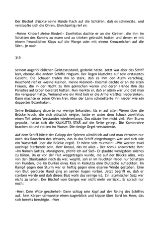 Der Bischof drückte seine Hände flach auf die Schläfen, daß es schmerzte, und
verstopfte sich die Ohren. Gleichzeitig rief er:
»Meine Kinder! Meine Kinder!« Zweifellos dachte er an die Kleinen, die ihm im
Schatten des Kamins zu essen und zu trinken gebracht hatten und denen er mit
einem freundlichen Klaps auf die Wange oder mit einem Kreuzzeichen auf die
Stirn, je nach
319
seinem augenblicklichen Geisteszustand, gedankt hatte. Jetzt war aber das Schiff
leer, ebenso alle andern Schiffe ringsum. Der Regen klatschte auf sein erstauntes
Gesicht. Die Schauer trafen ihn so stark, daß es ihm den Atem verschlug.
Keuchend rief er »Meine Kleinen, meine Kleinen!« Diesmal dachte er an die alten
Frauen, die in der Nacht zu ihm gekrochen waren und deren Hände ihm das
Paradies auf Erden bereitet hatten. Nun merkte er, daß er allein war und daß man
ihn vergessen hatte. Weinend wie ein Kind ließ er die Arme kraftlos niedersinken.
Dann machte er seine Ohren frei. Aber der Lärm schmetterte ihn nieder wie ein
doppelter Boxerhaken.
Seine Betäubung dauerte nur wenige Sekunden. Als er auf allen Vieren über die
Brücke kroch, die sich plötzlich neigte, hatte er unter dem Schock zweifellos
einen Teil seines Verstandes wiedererlangt. Das nützte ihm nicht viel. Vom Sturm
gepackt, hatte sich die KALKUTTA STAR auf die Seite gelegt. Die Kaminrohre
brachen ab und rollten ins Wasser. Die riesige Orgel verstummte.
Auf dem Schiff hörte der Galopp der Spieren allmählich auf und man vernahm nur
noch das Rauschen des Wassers, das in das Schiff eingedrungen war und sich wie
ein Wasserfall über die Brücke ergoß. Er hörte sich murmeln: »Wir werden zwei
uneinige Sterbende sein, Herr Konsul, das ist alles.« Der Konsul antwortete ihm:
»Im Namen Gottes, Monsignore, pfeife ich auf Sie!« Er glaubte wenigstens solches
zu hören. Da er von der Flut weggetragen wurde, die auf der Brücke alles, was
von den Oberbauten noch da war, wegriß, sah er im feuchten Nebel nur Schatten
von Hunden, die im Dunkel eines Kais in Kalkutta eine Blutlache aufleckten. Im
Kampf gegen den Sturm war er heftig gegen eine eiserne Winde gestoßen. Eine
von Blut gerötete Hand ging an seinen Augen vorbei. Jetzt begriff er, daß er
sterben werde und daß dieses Blut wohl das seinige ist. Ein lateinischer Satz war
nicht zu sehen. Der Bischof vom Ganges war nicht mehr verrückt. Er sprach nur
noch:
»Herr, Dein Wille geschehe!« Dann schlug sein Kopf auf der Reling des Schiffes
auf. Sein Körper schwankte einen Augenblick und kippte über Bord ins Meer, das
sich bereits beruhigte. »Wer
 