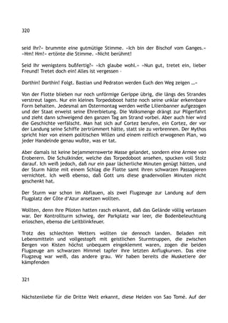 320
seid Ihr?« brummte eine gutmütige Stimme. »Ich bin der Bischof vom Ganges.«
»Hm! Hm!« ertönte die Stimme. »Nicht berühmt!
Seid Ihr wenigstens bußfertig?« »Ich glaube wohl.« »Nun gut, tretet ein, lieber
Freund! Tretet doch ein! Alles ist vergessen –
Dorthin! Dorthin! Folgt. Bastian und Pedraton werden Euch den Weg zeigen …«
Von der Flotte blieben nur noch unförmige Gerippe übrig, die längs des Strandes
verstreut lagen. Nur ein kleines Torpedoboot hatte noch seine unklar erkennbare
Form behalten. Jedesmal am Ostermontag werden weiße Lilienbanner aufgezogen
und der Staat erweist seine Ehrerbietung. Die Volksmenge drängt zur Pilgerfahrt
und zieht dann schweigend den ganzen Tag am Strand vorbei. Aber auch hier wird
die Geschichte verfälscht. Man hat sich auf Cortez berufen, ein Cortez, der vor
der Landung seine Schiffe zertrümmert hätte, statt sie zu verbrennen. Der Mythos
spricht hier von einem politischen Willen und einem reiflich erwogenen Plan, wo
jeder Handelnde genau wußte, was er tat.
Aber damals ist keine bejammernswerte Masse gelandet, sondern eine Armee von
Eroberern. Die Schulkinder, welche das Torpedoboot ansehen, spucken voll Stolz
darauf. Ich weiß jedoch, daß nur ein paar lächerliche Minuten genügt hätten, und
der Sturm hätte mit einem Schlag die Flotte samt ihren schwarzen Passagieren
vernichtet. Ich weiß ebenso, daß Gott uns diese gnadenvollen Minuten nicht
geschenkt hat.
Der Sturm war schon im Abflauen, als zwei Flugzeuge zur Landung auf dem
Flugplatz der Côte d‘Azur ansetzen wollten.
Wollten, denn ihre Piloten hatten rasch erkannt, daß das Gelände völlig verlassen
war. Der Kontrollturm schwieg, der Parkplatz war leer, die Bodenbeleuchtung
erloschen, ebenso die Leitblinkfeuer.
Trotz des schlechten Wetters wollten sie dennoch landen. Beladen mit
Lebensmitteln und vollgestopft mit geistlichen Sturmtruppen, die zwischen
Bergen von Kisten höchst unbequem eingeklemmt waren, zogen die beiden
Flugzeuge am schwarzen Himmel tapfer ihre letzten Anflugkurven. Das eine
Flugzeug war weiß, das andere grau. Wir haben bereits die Musketiere der
kämpfenden
321
Nächstenliebe für die Dritte Welt erkannt, diese Helden von Sao Tomé. Auf der
 