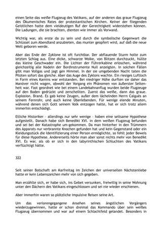 einen Seite das weiße Flugzeug des Vatikans, auf der anderen das graue Flugzeug
des Ökumenisches Rates der protestantischen Kirchen. Keiner der fliegenden
Geistlichen hatte dem vieldeutigen Ruf der Gerechtigkeit widerstehen können.
Die Ladungen, die sie brachten, dienten wie immer als Vorwand.
Wichtig war, als erste da zu sein und durch die symbolische Gegenwart die
Schlüssel zum Abendland anzubieten, das munter geopfert wird, auf daß die neue
Welt geboren werde.
Aber das Ende der Zyklone ist oft furchtbar. Der abflauende Sturm holte zum
letzten Schlag aus. Eine dicke, schwarze Wolke, von Blitzen durchzuckt, hüllte
das kleine Geschwader ein. Die Lichter der Führerkabine erloschen, während
gleichzeitig alle Nadeln der Bordinstrumente Null anzeigten. In solchen Fällen
gibt man Vollgas und jagt gen Himmel. In der sie umgebenden Nacht taten die
Piloten sofort das gleiche. Aber das Auge des Zyklons wachte. Ein riesiges Luftloch
in Form eines Kamins war entstanden. Bei niedriger Höhe durften sie daher das
Manöver nicht wagen, obwohl der Vorgang ein Phänomen von äußerster Selten-
heit war. Fast geordnet wie bei einem Landebahnanflug wurden beide Flugzeuge
auf den Boden gedrückt und zerschellten. Zuerst das weiße, dann das graue.
Explosion. Brand. Es gab keine Zeugen, außer dem lächelnden Herrn Calguès an
seinem Fernrohr, und auch keine Überlebenden. Für wenige elende Minuten,
während denen sich Gott seinem Volk entzogen hatte, hat er sich trotz allem
immerhin entschädigt.
Etliche Historiker – allerdings nur sehr wenige – haben eine seltsame Hypothese
aufgestellt. Danach habe sich Benedikt XVI. in dem weißen Flugzeug befunden
und sei bei der Katastrophe um-gekommen. Da man hinterher in den Trümmern
des Apparats nur verbrannte Knochen gefunden hat und kein Gegenstand oder ein
Kleidungsstück die Identifizierung einer Person ermöglichte, so fehlt jeder Beweis
für diese Hypothese. Andererseits hörte man aber sonst nichts mehr von Benedikt
XVI. Es war, als ob er sich in den labyrinthischen Schluchten des Vatikans
verflüchtigt hätte.
322
Seit seiner Botschaft am Karfreitag im Zeichen der universellen Nächstenliebe
hatte er kein Lebenszeichen mehr von sich gegeben.
Man erzählte sich, er habe sich, ins Gebet versunken, freiwillig in seine Wohnung
unter den Dächern des Vatikans eingeschlossen und sei nie wieder erschienen.
Aber immerhin waren so plötzliche impulsive Reisen seine Art.
Um das verlorengegangene Ansehen seines ängstlichen Vorgängers
wiederzugewinnen, hatte er schon dreimal das Kommando über sein weißes
Flugzeug übernommen und war auf einem Schlachtfeld gelandet. Besonders in
 