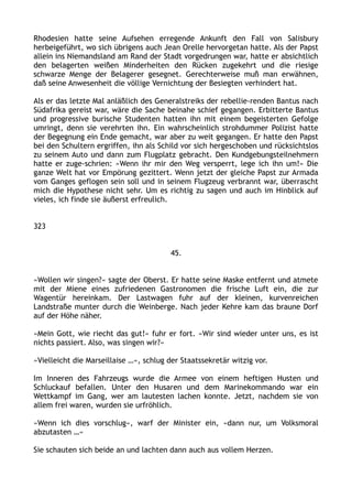 Rhodesien hatte seine Aufsehen erregende Ankunft den Fall von Salisbury
herbeigeführt, wo sich übrigens auch Jean Orelle hervorgetan hatte. Als der Papst
allein ins Niemandsland am Rand der Stadt vorgedrungen war, hatte er absichtlich
den belagerten weißen Minderheiten den Rücken zugekehrt und die riesige
schwarze Menge der Belagerer gesegnet. Gerechterweise muß man erwähnen,
daß seine Anwesenheit die völlige Vernichtung der Besiegten verhindert hat.
Als er das letzte Mal anläßlich des Generalstreiks der rebellie-renden Bantus nach
Südafrika gereist war, wäre die Sache beinahe schief gegangen. Erbitterte Bantus
und progressive burische Studenten hatten ihn mit einem begeisterten Gefolge
umringt, denn sie verehrten ihn. Ein wahrscheinlich strohdummer Polizist hatte
der Begegnung ein Ende gemacht, war aber zu weit gegangen. Er hatte den Papst
bei den Schultern ergriffen, ihn als Schild vor sich hergeschoben und rücksichtslos
zu seinem Auto und dann zum Flugplatz gebracht. Den Kundgebungsteilnehmern
hatte er zuge-schrien: »Wenn ihr mir den Weg versperrt, lege ich ihn um!« Die
ganze Welt hat vor Empörung gezittert. Wenn jetzt der gleiche Papst zur Armada
vom Ganges geflogen sein soll und in seinem Flugzeug verbrannt war, überrascht
mich die Hypothese nicht sehr. Um es richtig zu sagen und auch im Hinblick auf
vieles, ich finde sie äußerst erfreulich.
323
45.
»Wollen wir singen?« sagte der Oberst. Er hatte seine Maske entfernt und atmete
mit der Miene eines zufriedenen Gastronomen die frische Luft ein, die zur
Wagentür hereinkam. Der Lastwagen fuhr auf der kleinen, kurvenreichen
Landstraße munter durch die Weinberge. Nach jeder Kehre kam das braune Dorf
auf der Höhe näher.
»Mein Gott, wie riecht das gut!« fuhr er fort. »Wir sind wieder unter uns, es ist
nichts passiert. Also, was singen wir?«
»Vielleicht die Marseillaise …«, schlug der Staatssekretär witzig vor.
Im Inneren des Fahrzeugs wurde die Armee von einem heftigen Husten und
Schluckauf befallen. Unter den Husaren und dem Marinekommando war ein
Wettkampf im Gang, wer am lautesten lachen konnte. Jetzt, nachdem sie von
allem frei waren, wurden sie urfröhlich.
»Wenn ich dies vorschlug«, warf der Minister ein, »dann nur, um Volksmoral
abzutasten …«
Sie schauten sich beide an und lachten dann auch aus vollem Herzen.
 