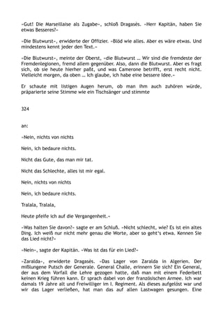 »Gut! Die Marseillaise als Zugabe«, schloß Dragasès. »Herr Kapitän, haben Sie
etwas Besseres?«
»Die Blutwurst«, erwiderte der Offizier. »Blöd wie alles. Aber es wäre etwas. Und
mindestens kennt jeder den Text.«
»Die Blutwurst«, meinte der Oberst, »die Blutwurst … Wir sind die fremdeste der
Fremdenlegionen, fremd allem gegenüber. Also, dann die Blutwurst. Aber es fragt
sich, ob sie heute hierher paßt, und was Camerone betrifft, erst recht nicht.
Vielleicht morgen, da oben … Ich glaube, ich habe eine bessere Idee.«
Er schaute mit listigen Augen herum, ob man ihm auch zuhören würde,
präparierte seine Stimme wie ein Tischsänger und stimmte
324
an:
»Nein, nichts von nichts
Nein, ich bedaure nichts.
Nicht das Gute, das man mir tat.
Nicht das Schlechte, alles ist mir egal.
Nein, nichts von nichts
Nein, ich bedaure nichts.
Tralala, Tralala,
Heute pfeife ich auf die Vergangenheit.«
»Was halten Sie davon?« sagte er am Schluß. »Nicht schlecht, wie? Es ist ein altes
Ding. Ich weiß nur nicht mehr genau die Worte, aber so geht‘s etwa. Kennen Sie
das Lied nicht?«
»Nein«, sagte der Kapitän. »Was ist das für ein Lied?«
»Zaralda«, erwiderte Dragasès. »Das Lager von Zaralda in Algerien. Der
mißlungene Putsch der Generale. General Challe, erinnern Sie sich? Ein General,
der aus dem Vorfall die Lehre gezogen hatte, daß man mit einem Federbett
keinen Krieg führen kann. Er sprach dabei von der französischen Armee. Ich war
damals 19 Jahre alt und Freiwilliger im I. Regiment. Als dieses aufgelöst war und
wir das Lager verließen, hat man das auf allen Lastwagen gesungen. Eine
 