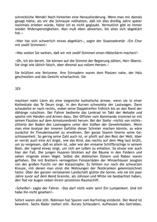 schreckliche Wende! Noch hinterher eine Herausforderung. Wenn man mir damals
gesagt hätte, als wir die Schnauze vollhatten, daß ich dies dreißig Jahre später
nochmals erleben würde, hätte ich es nicht geglaubt. Vermutlich gibt es immer
wieder Widerspenstigkeiten. Man muß eben abwarten, bis alles sich abgeklärt
hat.«
»Hier hat sich schwerlich etwas abgeklärt«, sagte der Staatssekretär »Ein Chor
mit zwölf Stimmen!«
»Was wollen Sie wetten, daß wir mit zwölf Stimmen einen Höllenlärm machen?«
»Oh, ich bin bereit. Sie können auf die Stimme der Regierung zählen, Herr Oberst.
Sie singt wie üblich falsch, aber diesmal aus vollem Herzen.«
Sie brüllten wie Verlorene. Ihre Stirnadern waren dem Platzen nahe, der Hals
geschwollen und das Gesicht scharlachrot. Sie
325
machten mehr Lärm als eine siegreiche katholische Armee, wenn sie in einer
Kathedrale das Te Deum singt. In den Kurven schwankte der Lastwagen. Dann
schaukelte er nach rechts, wobei seine Doppelreifen fröhlich bis an den Rand der
Abhänge rutschten. Der Fahrer bediente das Lenkrad im Takt der Melodie und
spielte mit Händen und Armen dazu. Der Offizier vom Kommando trommel-te mit
seinen Fäusten auf dem Armaturenbrett herum. Bei der Stelle »nichts von nichts«
zitterte der Boden des Lastwagens unter den Stößen der Gewehrkolben. Wenn
man eine Analyse der inneren Gefühle dieser Schreier machen könnte, so wäre
zunächst ihr Freudentaumel zu erwähnen. Der ganze Stamm feierte seine Ge-
schlossenheit. So gering seine Zahl auch ist, er pfeift auf den Rest der Welt. Aber
er verrät auch eine Art Angst, wie das Kind, das nachts auf dem Weg laut brüllt,
um zu vergessen, daß es allein ist, oder wie der einsame Schiffbrüchige in seinem
Boot, der irgend etwas singt, um sich am Leben zu erhalten. So etwas war auch
hier der Fall. Die jungen Husaren blickten auf die Bäume in den Feldern und
sahen nirgends einen Vogel. Selbst die diebischen Elstern und Raben waren
geflohen. Die mit Brettern vernagelten Fensterläden der Winzerhäuser zeugten
von der großen Furcht vor der Katastrophe. Es fehlten nur noch die schwarzen
Kreuze, mit denen man einst die Wohnungen der Pestkranken gekennzeichnet
hatte. Über der ganzen verlassenen Landschaft glühte die Sonne, wie sie ein paar
Jahre zuvor auf dem Mond brannte, als Johnson und White sie beobachtet haben,
den Tod vor Augen neben ihrem zerstörten Raumschiff.
»Scheiße!« sagte der Fahrer. »Das darf nicht wahr sein! Ein Lumpenkerl. Und ich
habe ihn nicht gesehen!«
Sofort waren alle still. Robinson hat Spuren vom Karfreitag entdeckt. Der Mond ist
bewohnt. Sechs Räder stehen still. Kurzes Schleudern. Aufheulen des Getriebes.
 