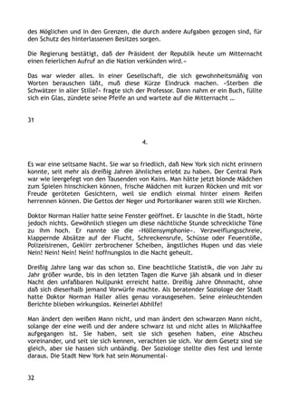 des Möglichen und in den Grenzen, die durch andere Aufgaben gezogen sind, für
den Schutz des hinterlassenen Besitzes sorgen.
Die Regierung bestätigt, daß der Präsident der Republik heute um Mitternacht
einen feierlichen Aufruf an die Nation verkünden wird.«
Das war wieder alles. In einer Gesellschaft, die sich gewohnheitsmäßig von
Worten berauschen läßt, muß diese Kürze Eindruck machen. »Sterben die
Schwätzer in aller Stille?« fragte sich der Professor. Dann nahm er ein Buch, füllte
sich ein Glas, zündete seine Pfeife an und wartete auf die Mitternacht …
31
4.
Es war eine seltsame Nacht. Sie war so friedlich, daß New York sich nicht erinnern
konnte, seit mehr als dreißig Jahren ähnliches erlebt zu haben. Der Central Park
war wie leergefegt von den Tausenden von Kains. Man hätte jetzt blonde Mädchen
zum Spielen hinschicken können, frische Mädchen mit kurzen Röcken und mit vor
Freude geröteten Gesichtern, weil sie endlich einmal hinter einem Reifen
herrennen können. Die Gettos der Neger und Portorikaner waren still wie Kirchen.
Doktor Norman Haller hatte seine Fenster geöffnet. Er lauschte in die Stadt, hörte
jedoch nichts. Gewöhnlich stiegen um diese nächtliche Stunde schreckliche Töne
zu ihm hoch. Er nannte sie die »Höllensymphonie«. Verzweiflungsschreie,
klappernde Absätze auf der Flucht, Schreckensrufe, Schüsse oder Feuerstöße,
Polizeisirenen, Geklirr zerbrochener Scheiben, ängstliches Hupen und das viele
Nein! Nein! Nein! Nein! hoffnungslos in die Nacht geheult.
Dreißig Jahre lang war das schon so. Eine beachtliche Statistik, die von Jahr zu
Jahr größer wurde, bis in den letzten Tagen die Kurve jäh absank und in dieser
Nacht den unfaßbaren Nullpunkt erreicht hatte. Dreißig Jahre Ohnmacht, ohne
daß sich dieserhalb jemand Vorwürfe machte. Als beratender Soziologe der Stadt
hatte Doktor Norman Haller alles genau vorausgesehen. Seine einleuchtenden
Berichte blieben wirkungslos. Keinerlei Abhilfe!
Man ändert den weißen Mann nicht, und man ändert den schwarzen Mann nicht,
solange der eine weiß und der andere schwarz ist und nicht alles in Milchkaffee
aufgegangen ist. Sie haben, seit sie sich gesehen haben, eine Abscheu
voreinander, und seit sie sich kennen, verachten sie sich. Vor dem Gesetz sind sie
gleich, aber sie hassen sich unbändig. Der Soziologe stellte dies fest und lernte
daraus. Die Stadt New York hat sein Monumental-
32
 