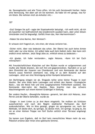 da. Davongelaufen und alle Türen offen. Ich bin aufs Geratewohl hierher. Hatte
eine Vermutung. Von oben sah ich Sie kommen. Da habe ich mir gesagt, was für
ein Glück. Die nehmen mich als Anhalter mit.«
327
»Gut! Steigen Sie auf!« sagte der Staatssekretär belustigt. »Ich weiß nicht, ob ich
als Gauleiter von Südfrankreich das Gnadenrecht ausüben kann, aber unter diesen
Umständen sind Sie begnadigt. Gefällt Ihnen das, Herr Marineminister?«
»Haben Sie eine Marine, Herr Minister?«
Er schaute sich fragend um, wie einer, der etwas verloren hat.
»Sicher nicht. Aber was bedeutet das schon. Der Oberst hat auch keine Armee
mehr oder nur eine kleine. Ich selbst habe auch kein Gebiet mehr. Man kann sich
endlich ernst nehmen. Jetzt fängt alles an, wirklich etwas zu bedeuten.«
»Ich glaube, ich habe verstanden«, sagte Notaras. »Kann ich bei Euch
mitmachen?«
Mit freundschaftlichem Klatschen auf den Rücken wurde er aufgenommen und
mußte alle Hände drücken, die sich ihm ent-gegenstreckten. Nachdem er so auf
dem Ehrenfeld der Husaren von Chamborant und vom Kommando der Marine
honoris causa feierlich anerkannt war, stieg er zu dem Dutzend auf den
Lastwagen. Jetzt war eine Vereinigung echter Kumpels beisammen …
Am Dorfeingang stiegen sie ab. Dragasès teilte seine kleine Truppe in zwei
Haufen. Der eine blieb beim Lastwagen und erhielt den Namen »Strategische
Basis«, was die Moral hob und eine ausgesprochene Fröhlichkeit auslöste. Das
Kommando über-nahm der Kapitän. Dazu brachte man das schwere
Maschinengewehr auf einem kleinen Grabhügel in Stellung.
Der andere Haufen, »Bewegliche Kolonne« genannt, bei dem sich Notaras, Jean
Perret und der Oberst befanden, wurde als
»Zange« in zwei Linien zu je drei Mann eingeteilt. Sie mußten als Schützen
ausschwärmen und nach den Regeln städtischer Partisanen das Dorf
auskundschaften. Wie im Kino gezeigt, gingen sie sprungweise vor, nach der
Methode, ich decke dich, du springst, du deckst mich, ich springe. So ging es, bis
sie an einer kleinen Treppe von fünf Stufen seitlich einer Terrasse angelangt
waren.
Sie kamen zum Ergebnis, daß im Dorf kein menschliches Wesen mehr da war.
Plötzlich ertönte über ihnen eine spöttische Stimme.
 
