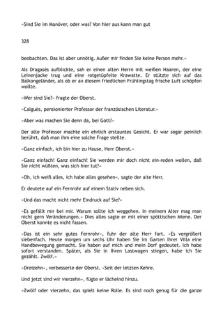 »Sind Sie im Manöver, oder was? Von hier aus kann man gut
328
beobachten. Das ist aber unnötig. Außer mir finden Sie keine Person mehr.«
Als Dragasès aufblickte, sah er einen alten Herrn mit weißen Haaren, der eine
Leinenjacke trug und eine rotgetüpfelte Krawatte. Er stützte sich auf das
Balkongeländer, als ob er an diesem friedlichen Frühlingstag frische Luft schöpfen
wollte.
»Wer sind Sie?« fragte der Oberst.
»Calguès, pensionierter Professor der französischen Literatur.«
»Aber was machen Sie denn da, bei Gott?«
Der alte Professor machte ein ehrlich erstauntes Gesicht. Er war sogar peinlich
berührt, daß man ihm eine solche Frage stellte.
»Ganz einfach, ich bin hier zu Hause, Herr Oberst.«
»Ganz einfach! Ganz einfach! Sie werden mir doch nicht ein-reden wollen, daß
Sie nicht wüßten, was sich hier tut?«
»Oh, ich weiß alles, ich habe alles gesehen«, sagte der alte Herr.
Er deutete auf ein Fernrohr auf einem Stativ neben sich.
»Und das macht nicht mehr Eindruck auf Sie?«
»Es gefällt mir bei mir. Warum sollte ich weggehen. In meinem Alter mag man
nicht gern Veränderungen.« Dies alles sagte er mit einer spöttischen Miene. Der
Oberst konnte es nicht fassen.
»Das ist ein sehr gutes Fernrohr«, fuhr der alte Herr fort. »Es vergrößert
siebenfach. Heute morgen um sechs Uhr haben Sie im Garten ihrer Villa eine
Handbewegung gemacht. Sie haben auf mich und mein Dorf gedeutet. Ich habe
sofort verstanden. Später, als Sie in Ihren Lastwagen stiegen, habe ich Sie
gezählt. Zwölf.«
»Dreizehn«, verbesserte der Oberst. »Seit der letzten Kehre.
Und jetzt sind wir vierzehn«, fügte er lächelnd hinzu.
»Zwölf oder vierzehn, das spielt keine Rolle. Es sind noch genug für die ganze
 