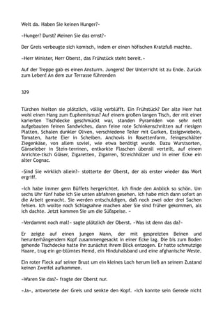 Welt da. Haben Sie keinen Hunger?«
»Hunger? Durst? Meinen Sie das ernst?«
Der Greis verbeugte sich komisch, indem er einen höfischen Kratzfuß machte.
»Herr Minister, Herr Oberst, das Frühstück steht bereit.«
Auf der Treppe gab es einen Ansturm. Jungens! Der Unterricht ist zu Ende. Zurück
zum Leben! An dem zur Terrasse führenden
329
Türchen hielten sie plötzlich, völlig verblüfft. Ein Frühstück? Der alte Herr hat
wohl einen Hang zum Euphemismus? Auf einem großen langen Tisch, der mit einer
karierten Tischdecke geschmückt war, standen Pyramiden von sehr nett
aufgebauten feinen Sandwiches, dann feine rote Schinkenschnitten auf riesigen
Platten, Schalen dunkler Oliven, verschiedene Teller mit Gurken, Essigzwiebeln,
Tomaten, harte Eier in Scheiben. Anchovis in Rosettenform, feingeschälter
Ziegenkäse, von allem soviel, wie etwa benötigt wurde. Dazu Wurstsorten,
Gänseleber in Stein-terrinen, entkorkte Flaschen überall verteilt, auf einem
Anrichte-tisch Gläser, Zigaretten, Zigarren, Streichhölzer und in einer Ecke ein
alter Cognac.
»Sind Sie wirklich allein?« stotterte der Oberst, der als erster wieder das Wort
ergriff.
»Ich habe immer gern Büffets hergerichtet. Ich finde den Anblick so schön. Um
sechs Uhr fünf habe ich Sie unten abfahren gesehen. Ich habe mich dann sofort an
die Arbeit gemacht. Sie werden entschuldigen, daß noch zwei oder drei Sachen
fehlen. Ich wollte noch Schlagsahne machen aber Sie sind früher gekommen, als
ich dachte. Jetzt kommen Sie um die Süßspeise. «
»Verdammt noch mal!« sagte plötzlich der Oberst. »Was ist denn das da?«
Er zeigte auf einen jungen Mann, der mit gespreizten Beinen und
herunterhängendem Kopf zusammengesackt in einer Ecke lag. Die bis zum Boden
gehende Tischdecke hatte ihn zunächst ihrem Blick entzogen. Er hatte schmutzige
Haare, trug ein ge-blümtes Hemd, ein Hinduhalsband und eine afghanische Weste.
Ein roter Fleck auf seiner Brust um ein kleines Loch herum ließ an seinem Zustand
keinen Zweifel aufkommen.
»Waren Sie das?« fragte der Oberst nur.
»Ja«, antwortete der Greis und senkte den Kopf. »Ich konnte sein Gerede nicht
 