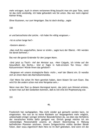 mehr ertragen. Auch in einem verlorenen Krieg braucht man ein paar Tote, sonst
ist das nicht anständig. Ich habe gehandelt wie Sie unten. Das war mein eigener
kleiner Krieg.
Ohne Illusionen, nur zum Vergnügen. Das ist doch drollig«, sagte
330
er und betrachtete die Leiche. »Ich habe ihn völlig vergessen.«
»Ist es schon lange her?«
»Gestern abend.«
»Man muß ihn wegschaffen, bevor er stinkt«, sagte kurz der Oberst. »Wir werden
Sie davon befreien.«
Das war die ganze Grabrede für den jungen Mann.
»Und jetzt zu Tisch!« rief der Minister aus. »Herr Calguès, ich trinke auf die
Gesundheit des Dorfes.« Und er fügte in halb-ernstem Ton hinzu: »Herr
Kultusminister! Würde Ihnen das gefallen?«
»Vergessen wir unsere strategische Basis‹ nicht«, warf der Oberst ein. Er wandte
sich an einen Mann des Marinekommandos.
»Sie! Wenn Sie schon Ihr Horn gerettet haben, dann blasen Sie zum Essen. Das
wird für die andern schon mal eine Vorspeise sein.«
Wenn man den Text zu diesem Hornsignal kennt, das jetzt zum Himmel ertönte,
so kann man auf den Gedanken kommen, daß es wie eine Art Prophezeiung war.
331
46.
Frankreich hat nachgegeben. Was nicht wieder gut gemacht werden kann, ist
eingetreten. Von nun an ist keine Rückkehr zur Vergangenheit mehr möglich,
unbeschadet einiger weniger örtlicher Besonderheiten da, wo eben das Verhältnis
der moralischen Kräfte dafür geeignet war. Ehrlich gesagt möchte ich ein
vollständiges Panoramabild unseres an diesem Ostermontag in Wallung
befindlichen Planeten zeichnen. Unsere Zeitgeschichte müßte darüber Bände
füllen. Aber wozu eigentlich? Mein Herz ist im Dorf geblieben. Und wenn ich die
 