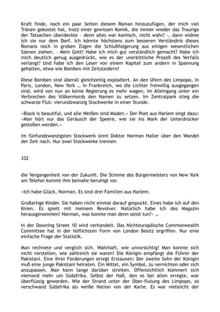 Kraft finde, noch ein paar Seiten diesem Roman hinzuzufügen, der mich viel
Tränen gekostet hat, trotz einer gewissen Komik, die immer wieder das Traurige
der Tatsachen überdeckte – denn alles war komisch, nicht wahr? –, dann widme
ich sie nur dem Dorf. Ich könnte höchstens zum besseren Verständnis dieses
Romans noch in groben Zügen die Schlußfolgerung aus einigen wesentlichen
Szenen ziehen. – Mein Gott! Habe ich mich gut verständlich gemacht? Habe ich
mich deutlich genug ausgedrückt, wie es der unerbittliche Prozeß des Verfalls
verlangt? Und habe ich den Leser von einem Kapitel zum andern in Spannung
gehalten, etwa wie Bomben mit Zeitzündern?
Diese Bomben sind überall gleichzeitig explodiert. An den Ufern des Limpopo, in
Paris, London, New York … In Frankreich, wo die Lichter freiwillig ausgegangen
sind, wird von nun an keine Regierung es mehr wagen, im Alleingang unter ein
Verbrechen des Völkermords den Namen zu setzen. Im Zentralpark stieg die
schwarze Flut: vierundzwanzig Stockwerke in einer Stunde.
»Black is beautiful, und alle Weißen sind Maden.« Der Poet aus Harlem singt dazu:
»Man hört nur das Geräusch der Speere, wie sie ins Mark der Unterdrücker
gestoßen werden.«
Im fünfundzwanzigsten Stockwerk sinnt Doktor Norman Haller über den Wandel
der Zeit nach. Nur zwei Stockwerke trennen
332
die Vergangenheit von der Zukunft. Die Stimme des Bürgermeisters von New York
am Telefon kommt ihm beinahe beruhigt vor.
»Ich habe Glück, Norman. Es sind drei Familien aus Harlem.
Großartige Kinder. Sie haben nicht einmal darauf gespuckt. Eines habe ich auf den
Knien. Es spielt mit meinem Revolver. Natürlich habe ich das Magazin
herausgenommen! Norman, was konnte man denn sonst tun?« …
In der Downing Street 10 wird verhandelt. Das Nichteuropäische Commonwealth
Committee hat in der höflichsten Form von London Besitz ergriffen. Nur eine
einfache Frage der Statistik.
Man rechnete und verglich sich. Wahrhaft, wie unvorsichtig! Man konnte sich
nicht vorstellen, wie zahlreich sie waren! Die Königin empfängt die Führer der
Pakistani. Eine ihrer Forderungen erregt Erstaunen: Der zweite Sohn der Königin
muß eine junge Pakistani heiraten. Ein Mittel, ein Symbol, zu vernichten oder sich
anzupassen. Man kann lange darüber streiten. Offensichtlich kümmert sich
niemand mehr um Südafrika. Selbst der Haß, den es bei allen erregte, war
überflüssig geworden. Wie der Strand unter der Über-flutung des Limpopo, so
verschwand Südafrika als weiße Nation von der Karte. Es war vielleicht der
 