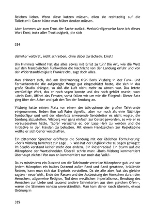 Reichen lieber. Wenn diese kotzen müssen, eilen sie rechtzeitig auf die
Toiletten!« Daran hätte man früher denken müssen.
Aber kommen wir zum Ernst der Sache zurück. Merkwürdigerweise kann ich dieses
Wort Ernst trotz aller Trostlosigkeit, die sich
334
dahinter verbirgt, nicht schreiben, ohne dabei zu lächeln. Ernst!
Um Himmels willen! Hat das alles etwas mit Ernst zu tun? Die Art, wie die Welt
auf den französischen Funkwellen die Nachricht von der Landung erfuhr und von
der Widerstandslosigkeit Frankreichs, sagt doch alles.
Man erinnert sich, daß am Ostermontag früh Boris Vilsberg in der Funk– und
Fernsehzentrale die aufgeregte Menge gut eingeschätzt hatte, die sich in das
große Studio drängte, so daß die Luft nicht mehr zu atmen war. Das letzte
vernünftige Wort, das er noch sagen konnte und das noch gehört wurde, war:
»Mein Gott, öffnet das Fenster, sonst fallen wir um wie die Fliegen!« Dieser Satz
ging über den Äther und gab den Ton der Sendung an.
Vilsberg hatte seinen Platz vor einem der Mikrophone der großen Tafelrunde
eingenommen. Neben ihm saß Pater Agnellu, aber nur noch als eine flüchtige
Symbolfigur und weil der ebenfalls anwesende Sendeleiter es nicht wagte, die
Sendung abzustellen. Vilsberg war ganz einfach zur Geisel geworden, so wie er es
vorausgesehen hatte. Tapfer versuchte er, der Lage Herr zu werden und die
Initiative in den Händen zu behalten. Mit einem Handzeichen zur Regiekabine
wollte er sich Gehör verschaffen.
Ein zitternder Sprecher eröffnete die Sendung mit der üblichen Formulierung:
»Boris Vilsberg berichtet zur Lage …!« Was hat der Unglückliche zu sagen gewagt?:
Im Studio verstand keiner mehr den andern. Ein Riesenradau! Ein Sturm auf die
Mikrophone der Wortschneider. Überall schrie man: »Boris Vilsberg kommentiert
überhaupt nichts! Von nun an kommentiert nur noch das Volk!«
Da es mindestens ein Dutzend um die Tafelrunde verteilte Mikrophone gab und vor
jedem Mikrophon ein halbes Dutzend außer Rand und Band geratene, brüllende
Redner, kann man sich das Ergebnis vorstellen. Da sie alle aber fast das gleiche
sagten – neue Welt, Ende der Rassen und der Ausbeutung der Menschen durch den
Menschen, allgemeine Religion, Tod dem westlichen Imperialismus, Berufung des
Menschen zur Liebe und tausend andere Sahnetorten aus dem gleichen Ofen-–,
waren die Stimmen nahezu unverständlich. Man kam daher rasch überein, etwas
Ordnung in
335
 