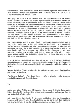 diesem wirren Chaos zu schaffen. Durch Handabstimmung wurde beschlossen, daß
jeder reichlich Gelegenheit bekommen solle, zu reden, was er wollte. Auf zum
Karussell! Nehmen Sie Ihre Fahrkarte!
Jetzt ging‘s los. Es dauerte und dauerte. Aber bald schaltete sich so etwas wie ein
Direktorium ein, bestehend aus einem abgerich-teten schwarzen Straßenkehrer,
einem vietnamesischen Studenten und einem militanten Franzosen. Man stimmte
erneut ab. Zuerst brauchte man einen markanten Namen: PVR, Pariser Volksradio,
im Dienst der vorläufigen Regierung der vielrassischen Gemeinde von Paris! Der
Vorschlag wurde durch Handerheben angenommen. Man weiß nicht, welches
geniale Karnickel ihn erfunden hat, aber er machte bald Schule. Ähnliche
Komitees tagten fast überall, sogar in der Kathedrale von Paris, wo der Erzbischof
alle Tore öffnen und alle Leuchter anzünden ließ – man merkte nicht mal, daß ein
zweifelhafter, abergläubischer Vikar das heilige Sakrament weggeschafft hatte –
und auch bei der französischen Rundfunk–
und Fernsehanstalt, wo der schöne Léo Béon, der starke Mann seit seiner Rolle in
Sao Tomé (»man muß lernen, das Elend zu versorgen«) zum vorläufigen
Volksverwalter aufgestiegen war. Alle diese Komitees huldigten der vielrassischen
Gemeinde von Paris, die es noch nicht gab, aber deren Idee verkündet wurde. Die
neue Funk- und Fernsehzentrale trat völlig in den Vordergrund. Man muß
zugeben, mit einer gewissen Virtuosität. Die Wortmaschine lief rund. Und immer
wurde wieder gewählt. Die Nachrichten gingen über das Direktorium ein, aber das
Volk allein kommentierte.
Es fehlte nicht an Nachrichten. Man brauchte sie nicht erst zu suchen. Sie flossen
ganz allein aus allen Ecken von Paris. Das motorisierte Paternoster der freiwilligen
Nachrichter überschüttete das große Studio mit einer unkontrollierbaren Flut von
Worten.
Wahres. Falsches. Beides gleichzeitig. Am meisten Interpretiertes, Zugespieltes.
Man nennt dies Erlebtes.
»Wo kommst Du her?« – »Von Notre-Dame.« – »War es pfundig?« »Sehr, sehr, sehr
pfundig! Hervorragend! Tausende Kame-
336
raden. Aus allen Richtungen. Afrikanische Kameraden. Arabische Kameraden.
Esther Bacouba. Sie hat improvisiert. Ich erinnere mich nicht mehr genau. Aber es
war fantastisch. Wartet mal …
Jetzt habe ich es: ›Mein Bruder Christus‹ oder so ähnlich, ›steig von deinem Kreuz
herunter und lebe mit uns, denn heute hörst du auf zu leiden!‹ Der Erzbischof
weinte wie ein Kalb. Er hat die alte Esther umarmt … und so weiter!«
 