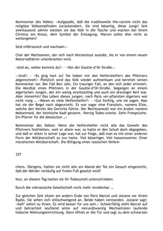 Kommentar des Volkes: »Aufgepaßt, daß die traditionelle Hie-rarchie nicht das
religiöse Volksempfinden zurückerobert. Sie sind bösartig, diese Jungs! Seit
zweitausend Jahren stecken sie das Volk in die Tasche und wachen bei ihrem
Christus am Kreuz, dem Symbol der Entsagung. Warum sollte dies nicht so
weitergehen?
Seid mißtrauisch und wachsam.«
Chor der Wachsamen, der sich nach Herzenslust austobt, bis er von einem neuen
Motorradfahrer unterbrochen wird.
»Und du, woher kommst du?« – »Von der Goutte-d‘Or-Straße.«
-»Und?« – »Es ging hart zu! Sie haben mit den Helfershelfern des Pförtners
abgerechnet!« Plötzlich wird das Volk wieder aufmerksam und bereitet seinen
Kommentar vor. Der Fall Ben Jalli. Ein trauriger Fall, an den sich jeder erinnert.
Die Mordtat eines Pförtners in der Goutte-d‘Or-Straße, begangen an einem
algerischen Jungen, der ein wenig streitsüchtig und auch ein dreckiger Kerl war.
Aber immerhin! Das Leben dieses jungen, nach Paris ver-pflanzten Algeriers war
nicht rosig … »Waren es viele Helfershelfer?« – »Gut fünfzig, wie sie sagen. Man
hat sie der Regel nach abgeurteilt. Es war sogar eine Französin, namens Elise,
welche den Vorsitz des Gerichts führte. Der Rechtsanwalt war ein Araber namens
Mohammed, der heimliche Kadi genannt. Vierzig Todes-urteile. Zehn Freisprüche.
Ein Pfarrer für die Absolution …«
Kommentar des Volkes: Wenn die Helfershelfer nicht alle das Gewehr des
Pförtners festhielten, weil er allein war, so hatte er den Schuß doch abgegeben,
und daß er allein in seiner Loge war, hat zur Folge, daß man es mit einer anderen
Form der Mittäterschaft zu tun hatte. Viel bösartiger. Viel hassenswerter. Einer
moralischen Mittäterschaft. Die Billigung eines rassischen Verbre-
337
chens. Übrigens, hatten sie nicht alle am Abend der Tat ein Gesuch eingereicht,
daß der Mörder vorläufig auf freien Fuß gesetzt wird?
Nun, an diesem Tag hatten sie ihr Todesurteil unterschrieben.
Durch die vielrassische Gesellschaft nicht mehr revidierbar …
Zur gleichen Zeit sitzen am andern Ende von Paris Marcel und Josiane vor ihrem
Radio. Sie sehen sich stillschweigend an. Beide haben verstanden. Josiane sagt:
»Geh‘ sofort zu ihnen. Es wird besser für uns sein.« Schwerfällig steht Marcel auf
und betrachtet seufzend seine auf vierundzwanzig Wechselraten laufende
hübsche Wohnungseinrichtung. Dann öffnet er die Tür und sagt zu dem schwarzen
 
